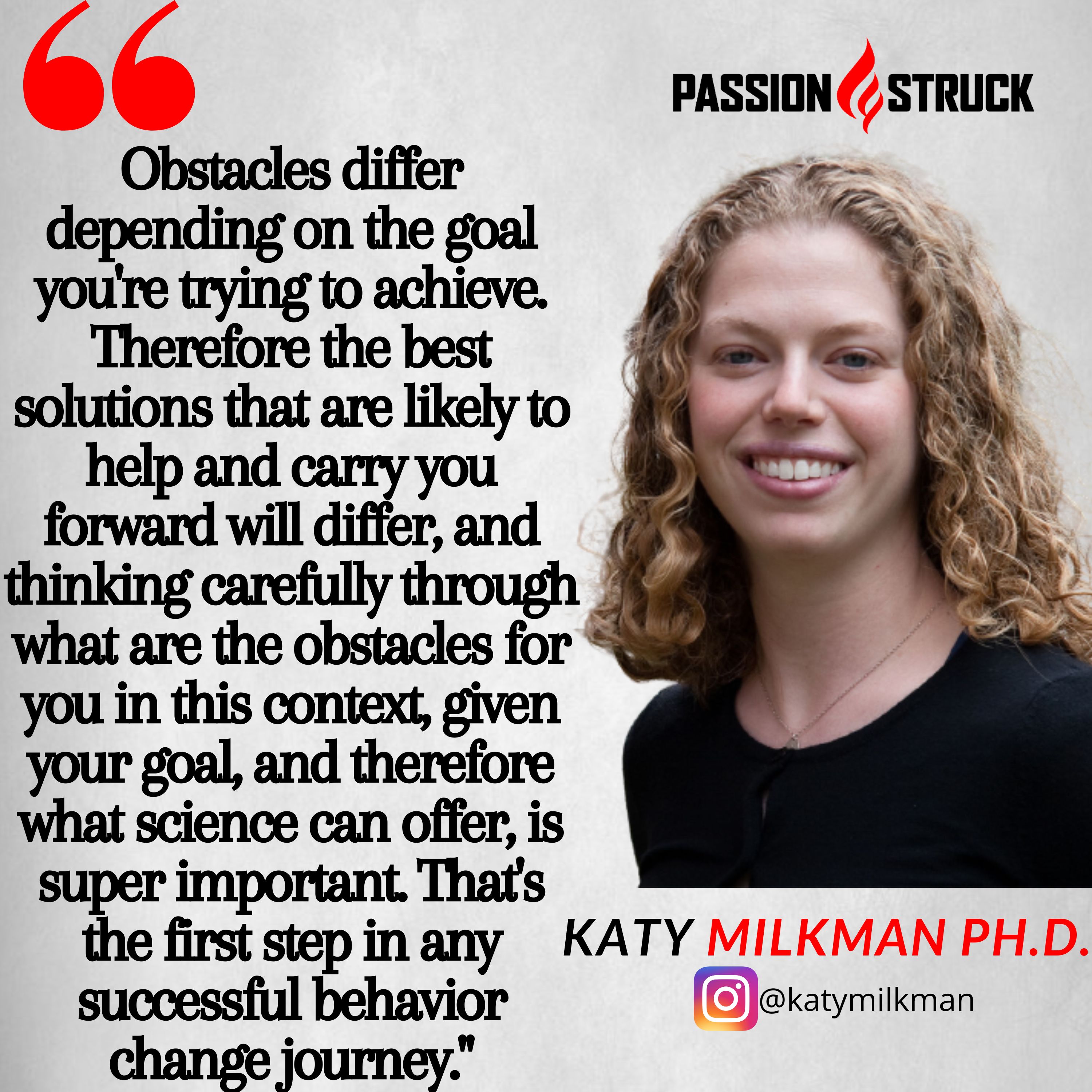 Katy Milkman quote: Obstacles differ depending on the goal you're trying to achieve. Therefore the best solutions that are likely to help and carry you forward will differ, and thinking carefully through what are the obstacles for you in this context, given your goal, and therefore what science can offer, is super important. That's the first step in any successful behavior change journey."