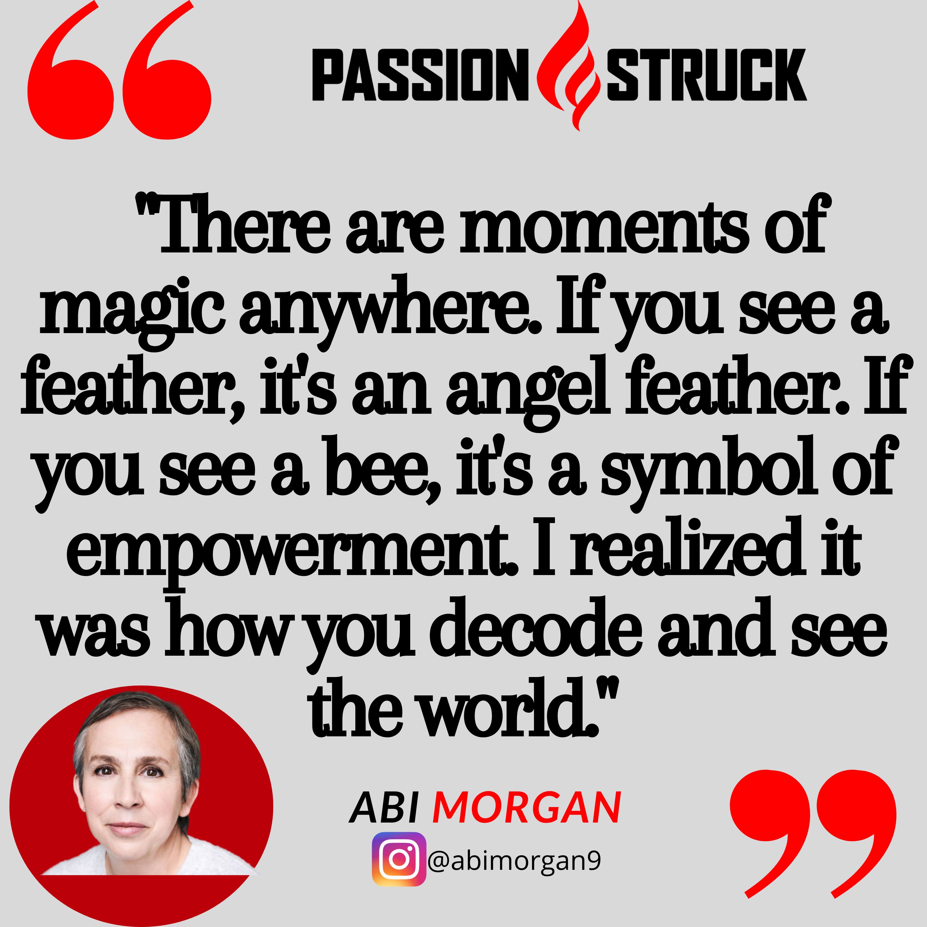 Screenwriter Abi Morgan Quote from the Passion Struck Podcast: "There are moments of magic anywhere. If you see a feather, it's an angel feather. If you see a bee, it's a symbol of empowerment. I realized it was how you decode and see the world."