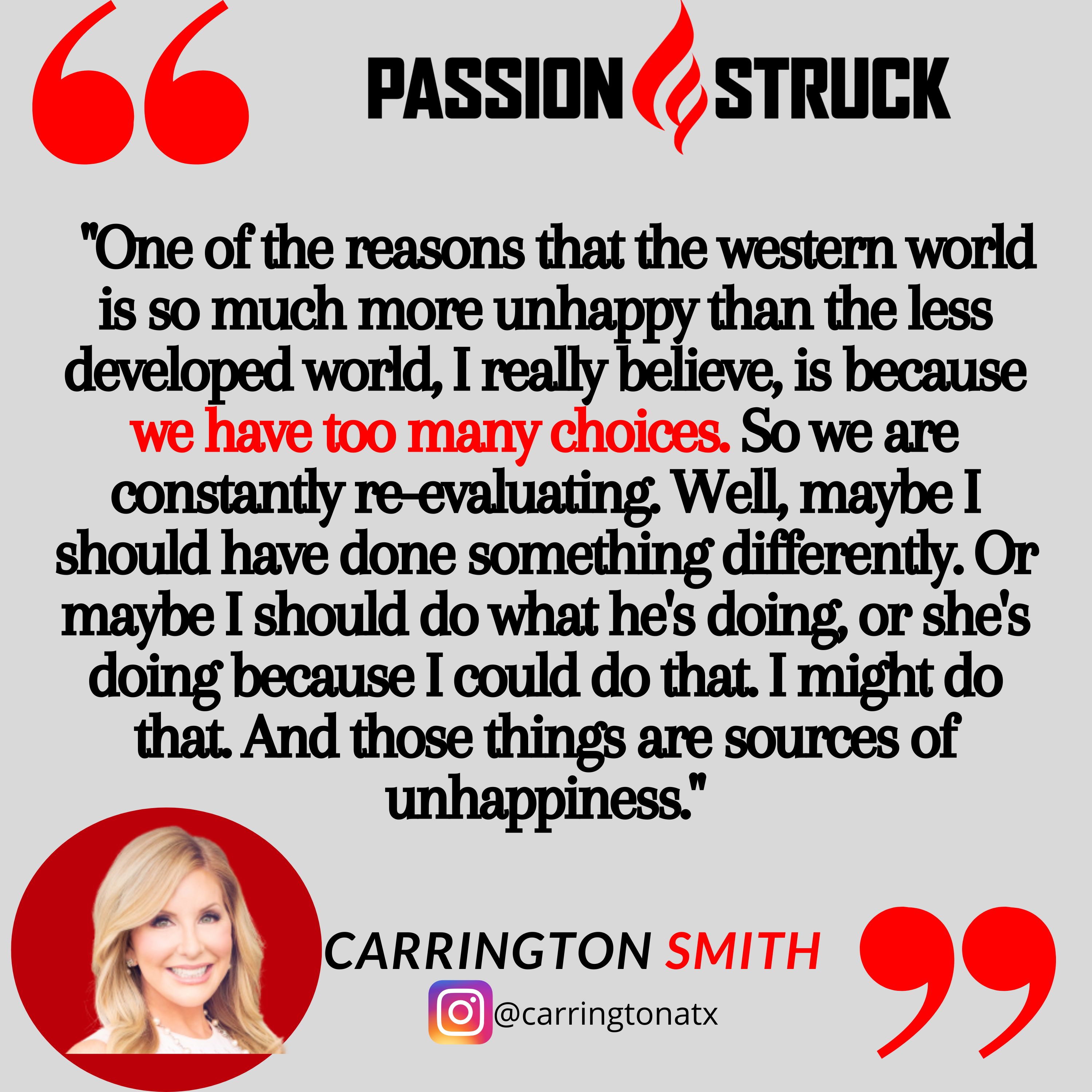 Carrington Smith quote from the Passion Struck podcast""One of the reasons that the western world is so much more unhappy than the less developed world, I really believe, is because we have too many choices. So we are constantly re-evaluating. Well, maybe I should have done something differently. Or maybe I should do what he's doing, or she's doing because I could do that. I might do that. And those things are sources of unhappiness.""One of the reasons that the western world is so much more unhappy than the less developed world, I really believe, is because we have too many choices. So we are constantly re-evaluating. Well, maybe I should have done something differently. Or maybe I should do what he's doing, or she's doing because I could do that. I might do that. And those things are sources of unhappiness."