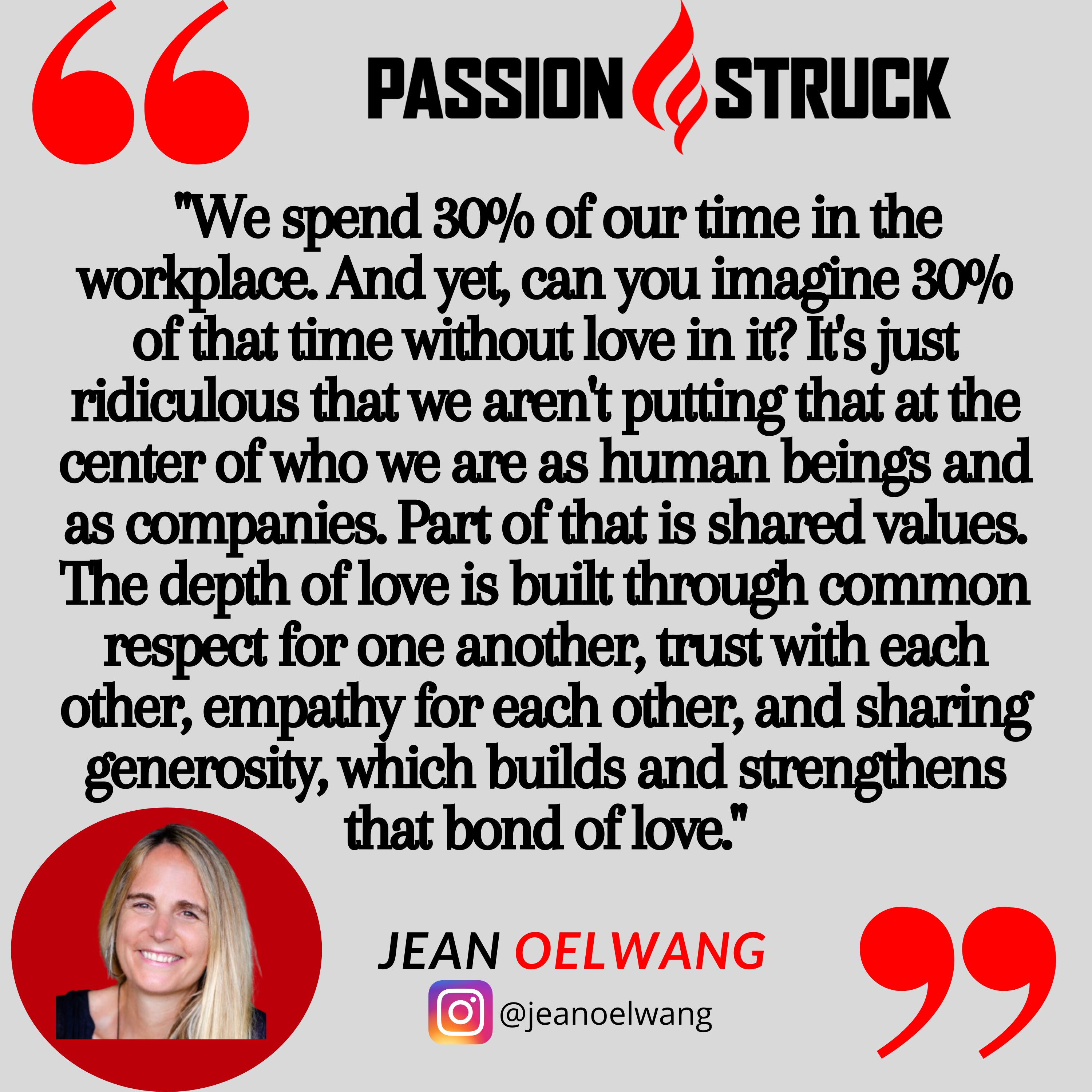 Passion Struck podcast quote by Jean Oelwang: "We spend 30% of our time in the workplace. And yet, can you imagine 30% of that time without love in it? It's just ridiculous that we aren't putting that at the center of who we are as human beings and as companies. Part of that is shared values. The depth of love is built through common respect for one another, trust with each other, empathy for each other, and sharing generosity, which builds and strengthens that bond of love."