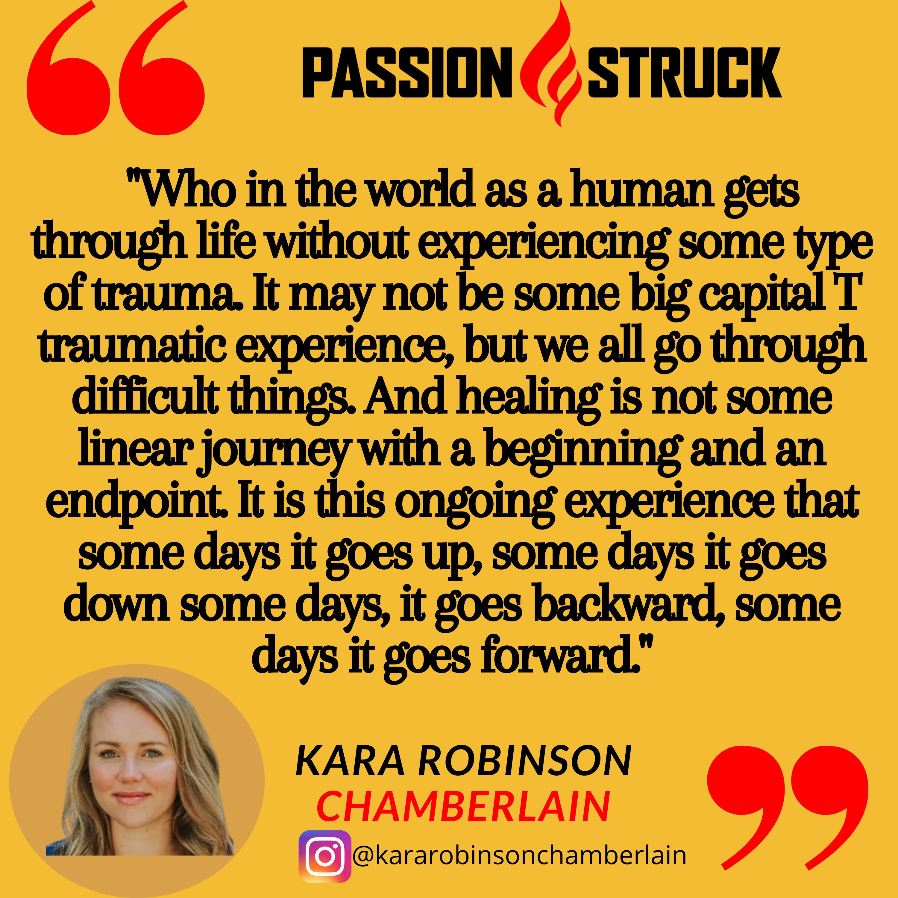 Quote by Kara Robinson Chamberlain from the Passion Struck podcast:   "Who in the world as a human gets through life without experiencing some type of trauma. It may not be some big capital T traumatic experience, but we all go through difficult things. And healing is not some linear journey with a beginning and an endpoint. It is this ongoing experience that some days it goes up, some days it goes down some days, it goes backward, some days it goes forward."