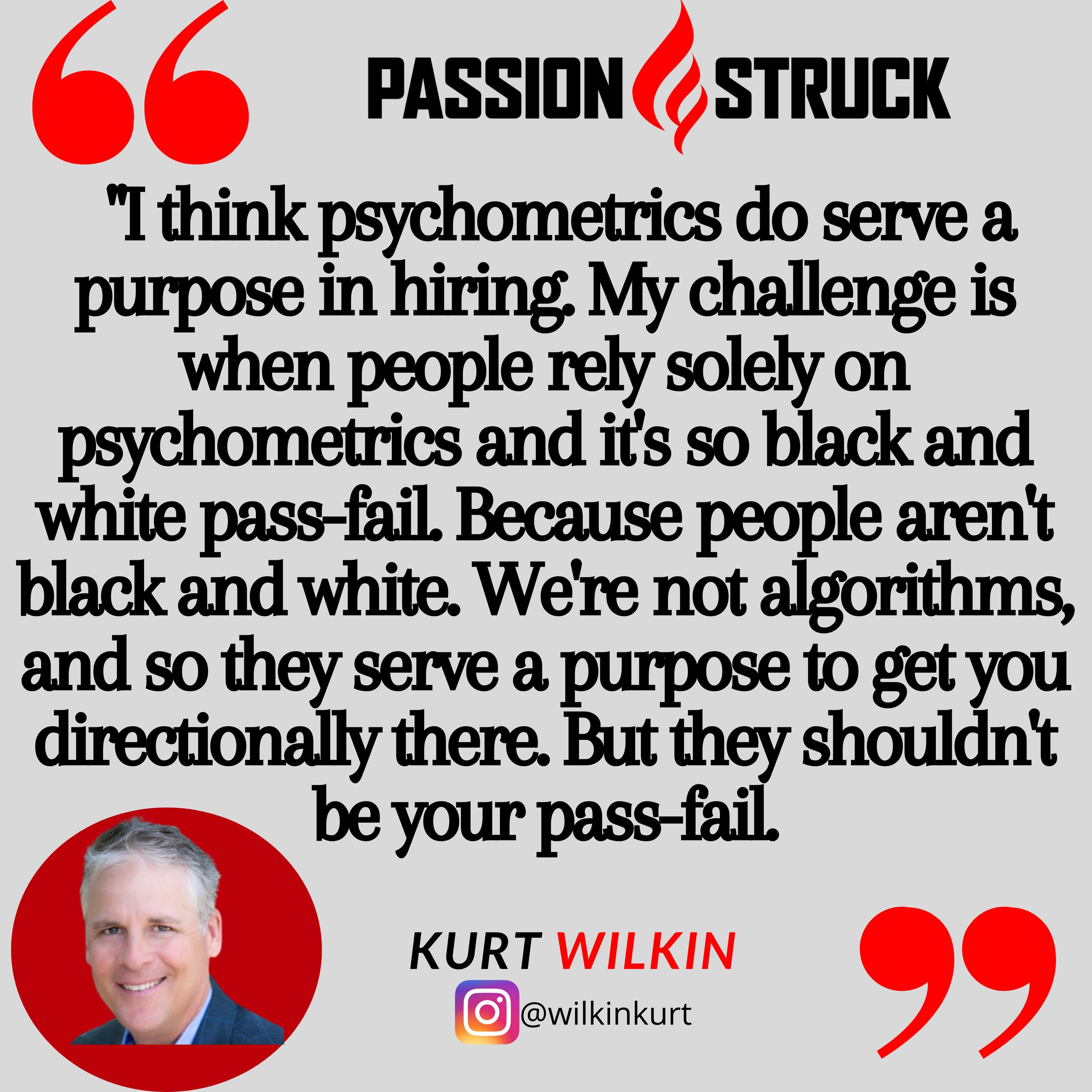 Kurt Wilkin quote from passion struck, "  "I think psychometrics do serve a purpose in hiring. My challenge is when people rely solely on psychometrics and it's so black and white pass-fail. Because people aren't black and white. We're not algorithms, and so they serve a purpose to get you directionally there. But they shouldn't be your pass-fail."