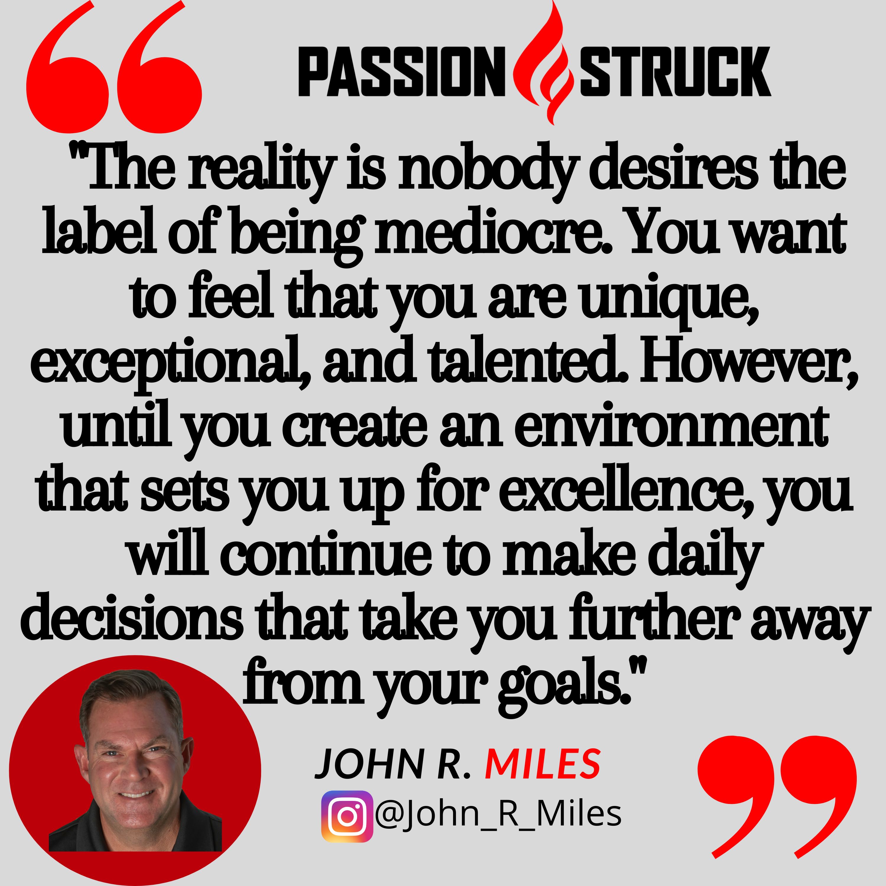 Quote from John R. Miles on being mediocre: "The reality is nobody desires the label of being mediocre. You want to feel that you are unique, exceptional, and talented. However, until you create an environment that sets you up for excellence, you will continue to make daily decisions that take you further away from your goals."