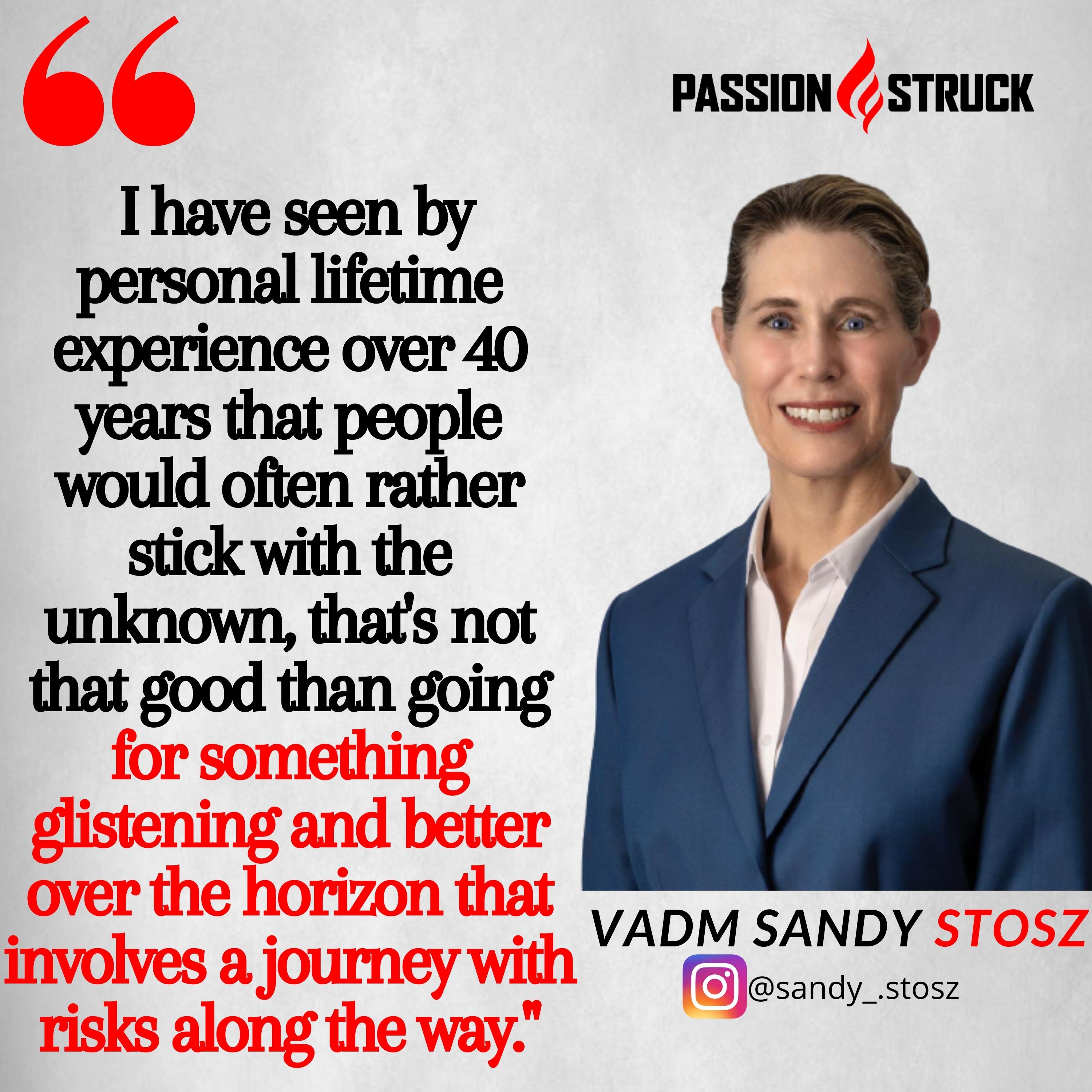 Quote by Sandy Stosz' "I have seen by personal lifetime experience over 40 years that people would often rather stick with the unknown, that's not that good than going for something glistening and better over the horizon that involves a journey with risks along the way."  for passion struck