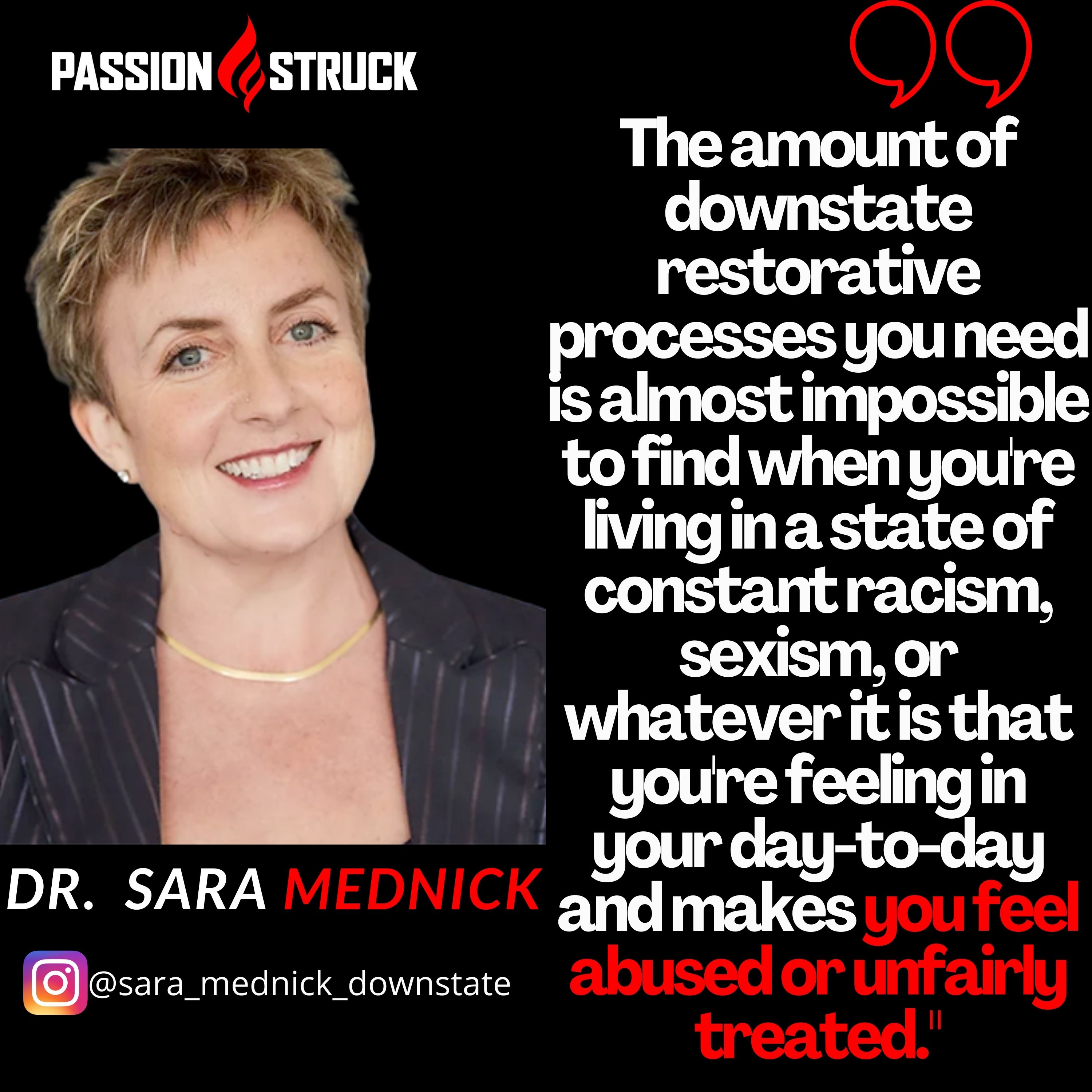 Quote by Dr. Sara Mednick From Passion Struck: "The amount of downstate restorative processes you need is almost impossible to find when you're living in a state of constant racism, sexism, or whatever it is that you're feeling in your day-to-day and makes you feel abused or unfairly treated.'eated.'