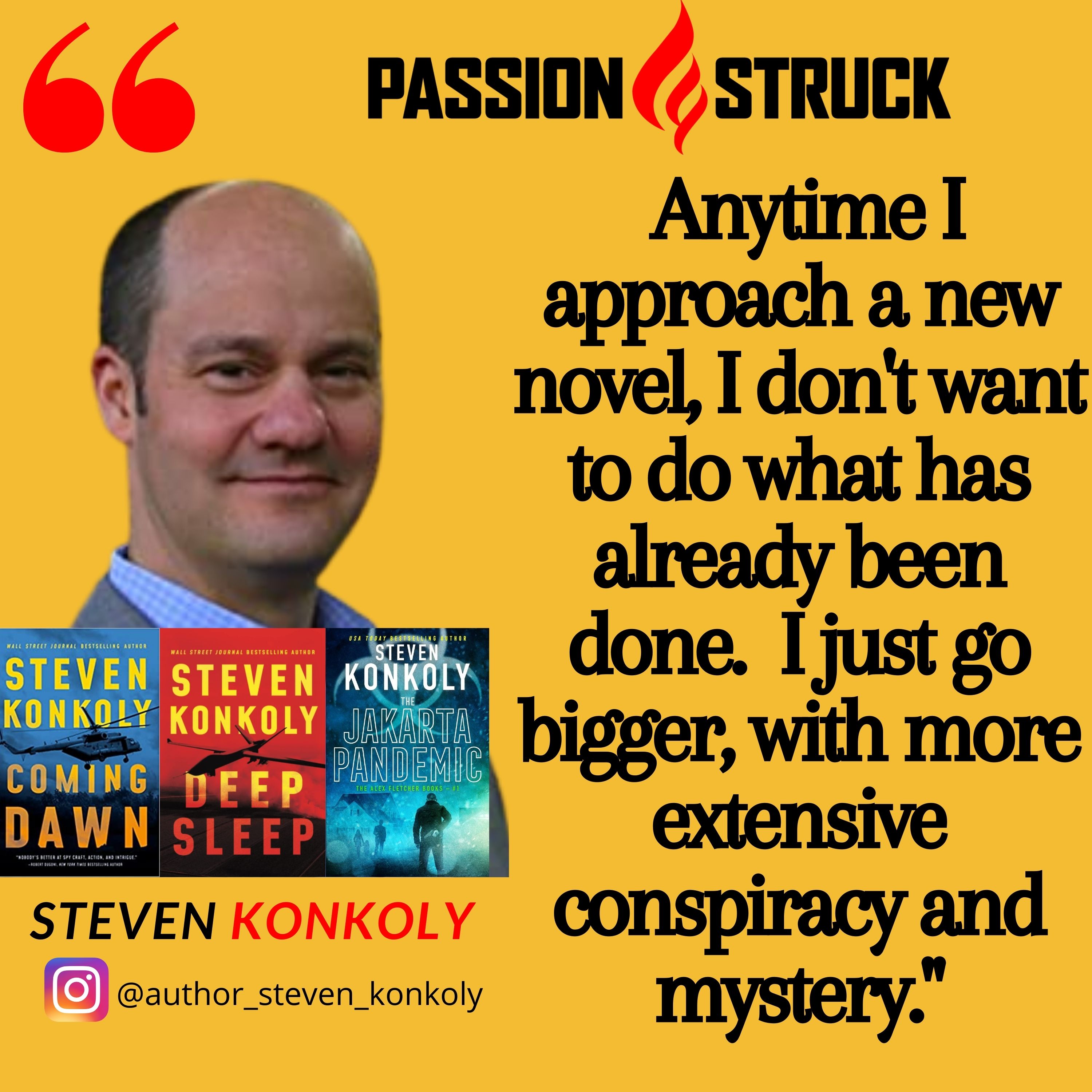 Steven Konkoly quote "Anytime I approach a new novel, I don't want to do what has already been done.  I just go bigger, with more extensive conspiracy and mystery." for passion struck