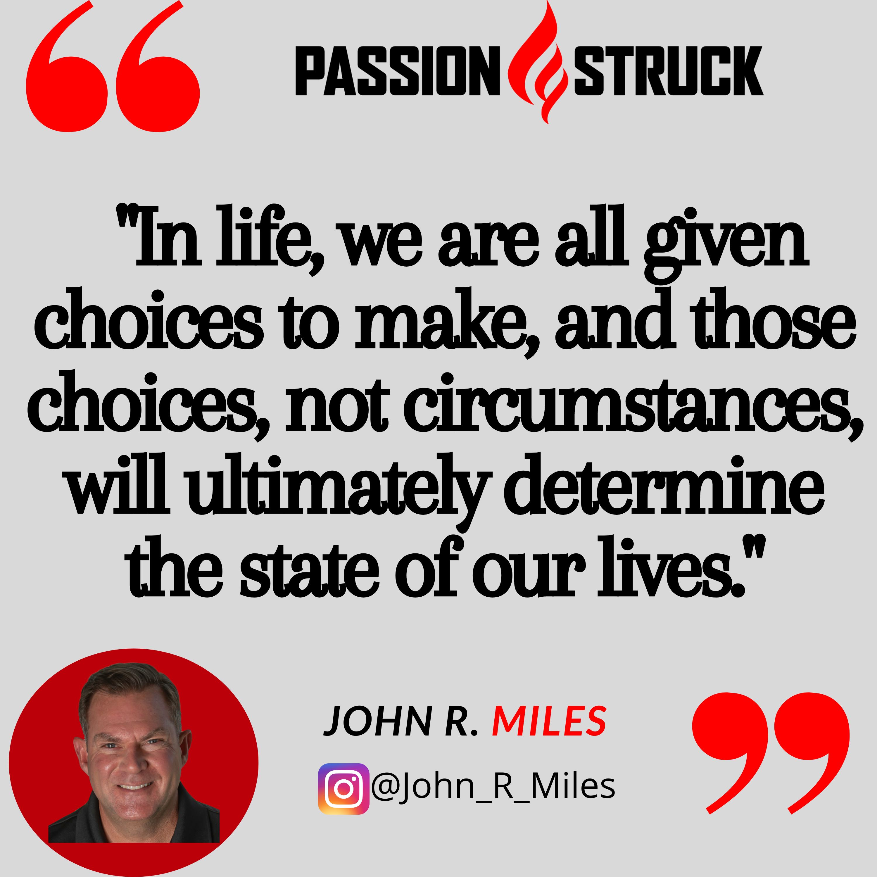 Quote by John R. Miles from the passion struck podcast: ""In life, we are all given choices to make, and those choices, not circumstances, will ultimately determine the state of our lives."