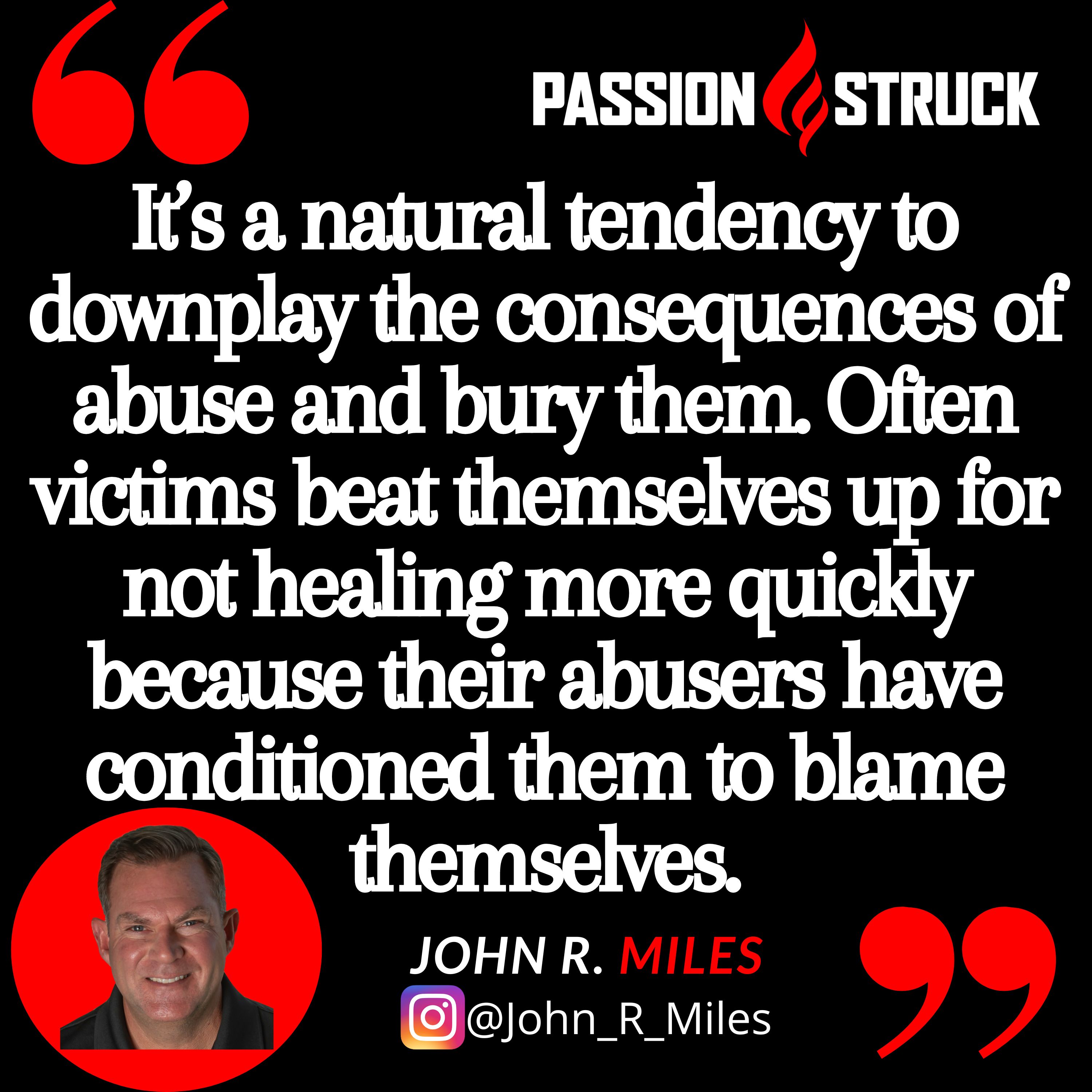 John R. Miles quote, "It’s a natural tendency to downplay the consequences of abuse and bury them. Often victims beat themselves up for not healing more quickly because their abusers have conditioned them to blame themselves."