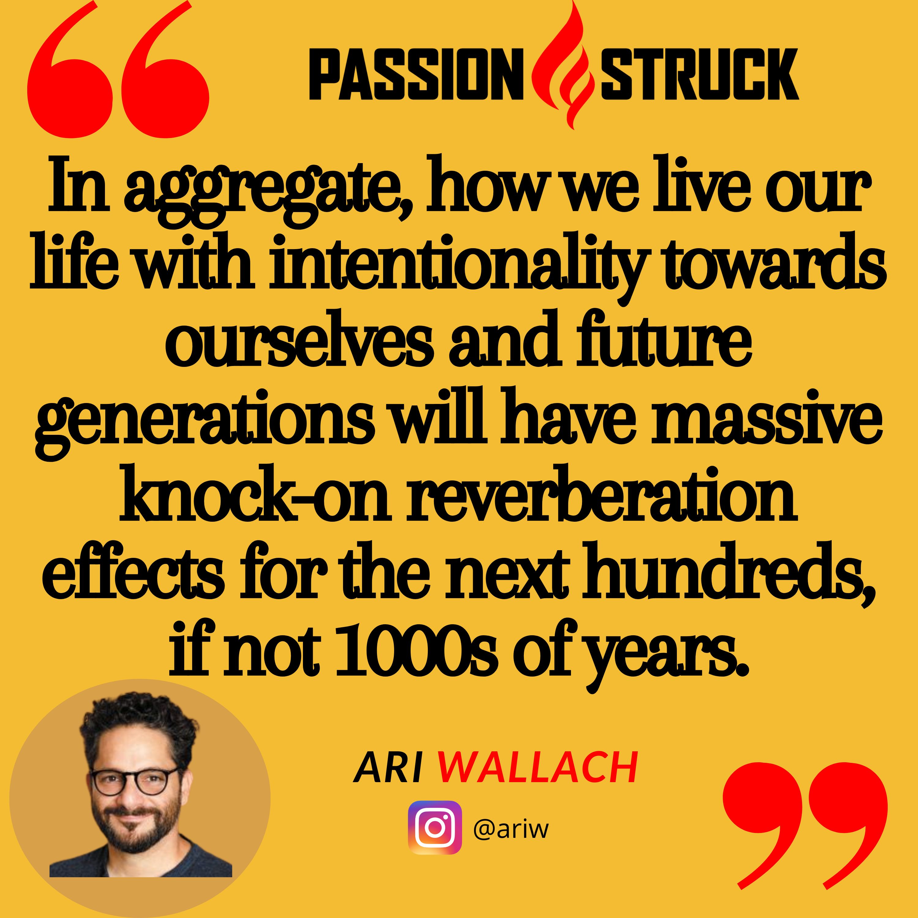 Ari Wallach quote from the Passion Struck podcast: In aggregate, how we live our life with intentionality towards ourselves and future generations will have massive knock-on reverberation effects for the next hundreds, if not 1000s of years.