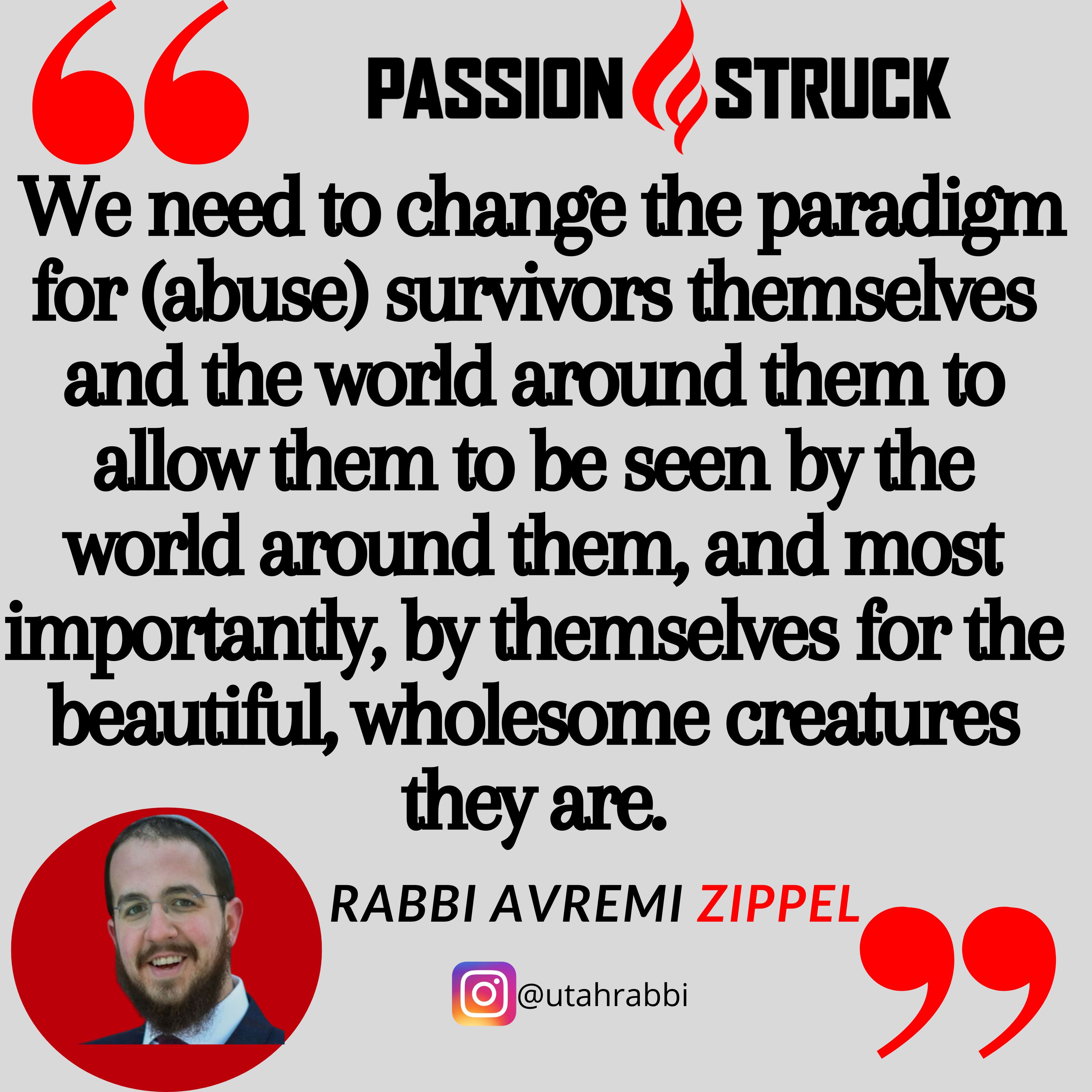 Quote by Rabbi Avremi Zippel on the Passion Struck podcast, "We need to change the paradigm for (abuse) survivors themselves and the world around them to allow them to be seen by the world around them, and most importantly, by themselves for the beautiful, wholesome creatures they are."