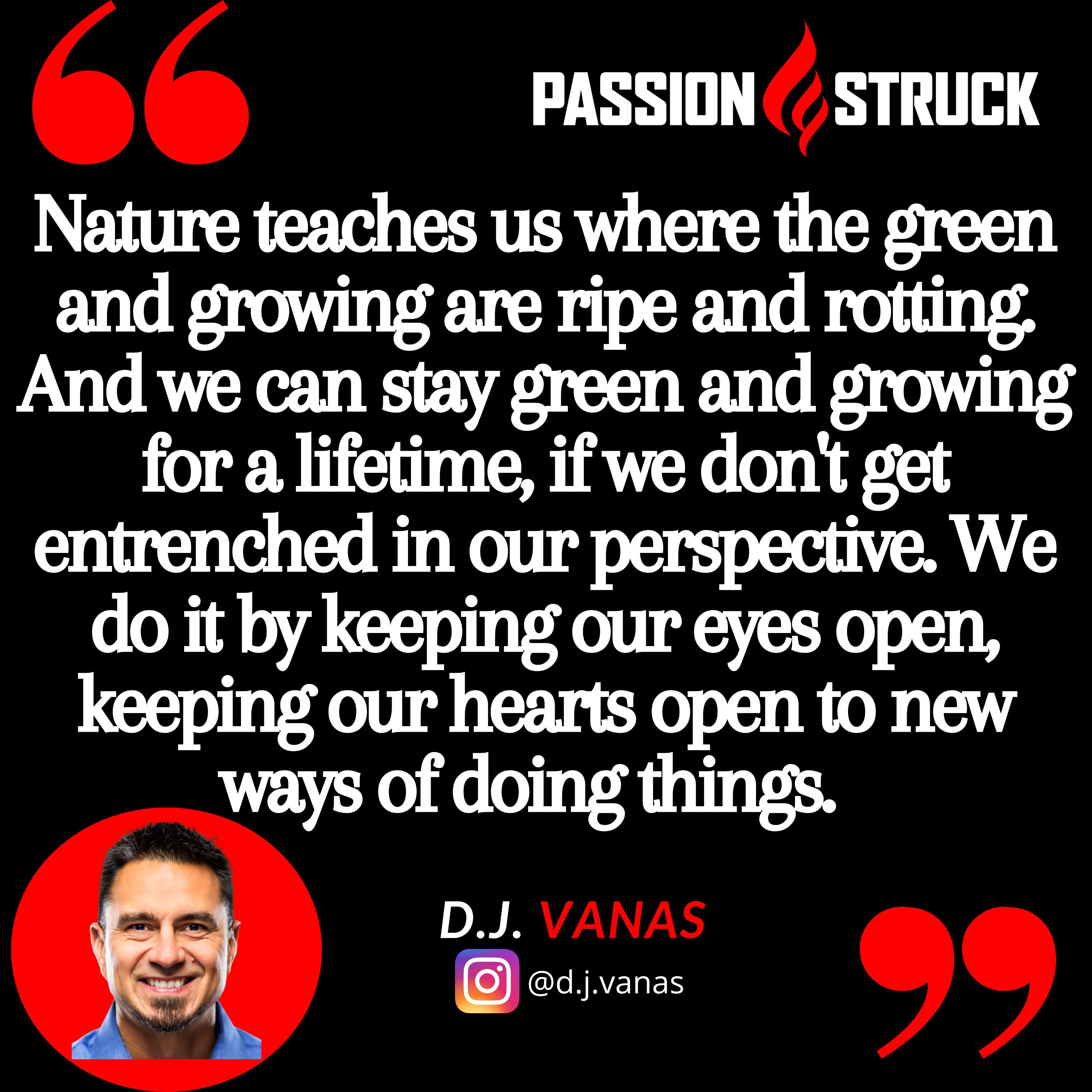 D.J. Vanas quote from Passion Struck podcast, "Nature teaches us where the green and growing are ripe and rotting. And we can stay green and growing for a lifetime, if we don't get entrenched in our perspective. We do it by keeping our eyes open, keeping our hearts open to new ways of doing things."