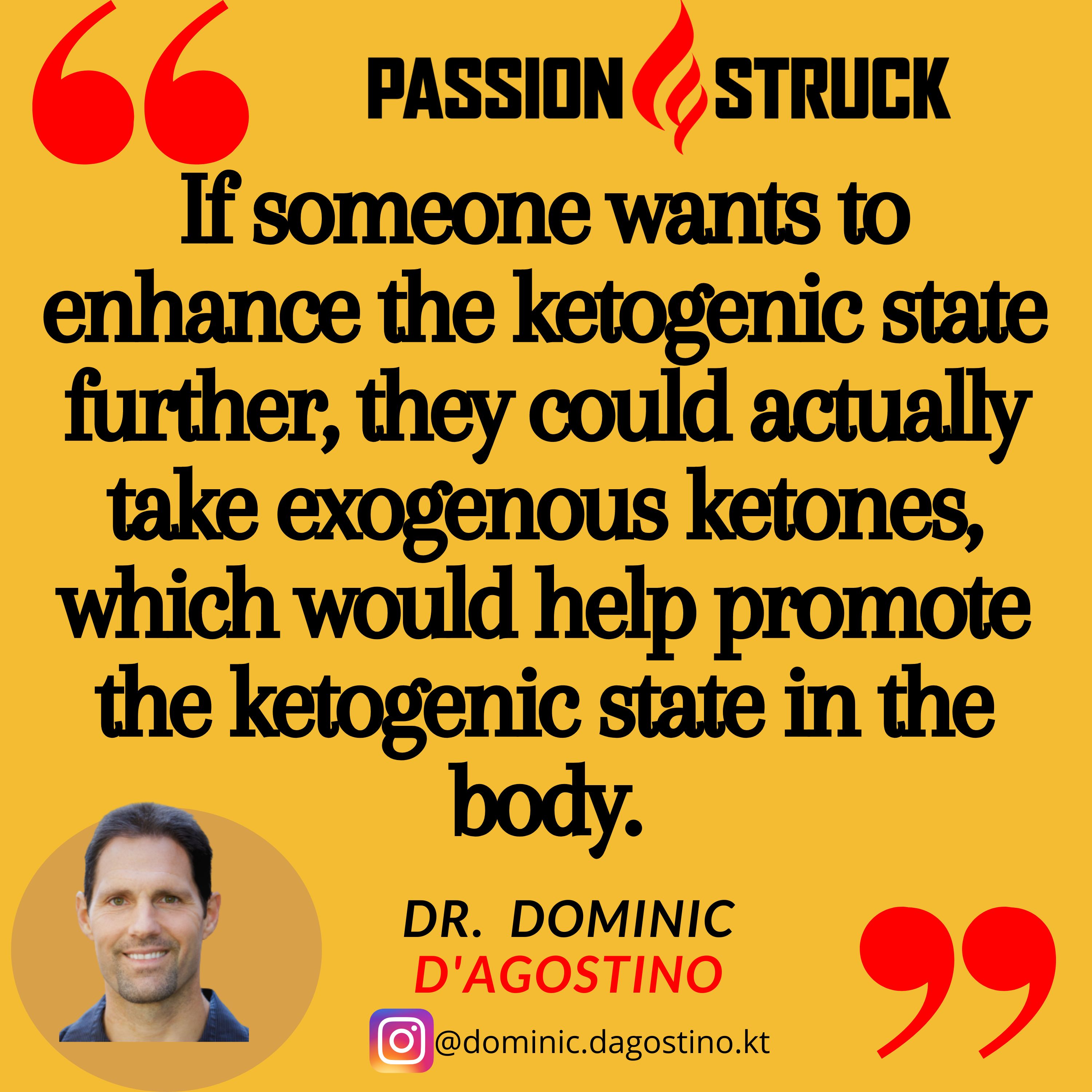 Quote by Dominic D'Agostino for the Passion Struck Podcast: If someone wants to enhance the ketogenic state further, they could actually take exogenous ketones, which would help promote the ketogenic state in the body.