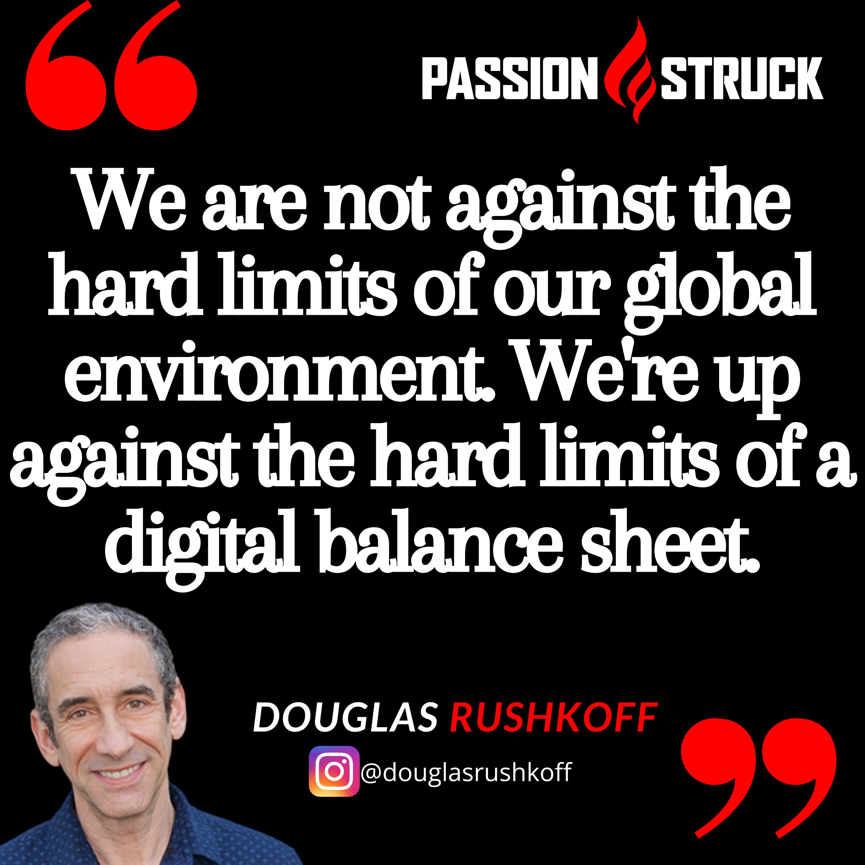 Quote by Douglas Rushkoff from the Passion Struck podcast: We are not against the hard limits of our global environment. We're up against the hard limits of a digital balance sheet.