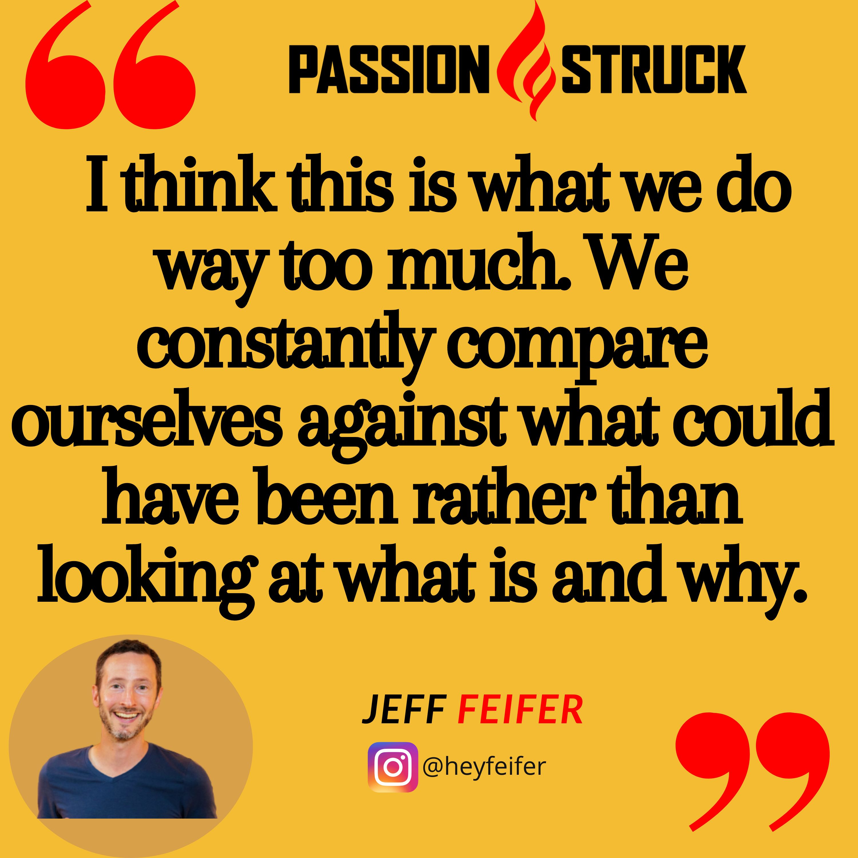 Jason Feifer quote from the Passion Struck podcast: I think this is what we do way too much. We constantly compare ourselves against what could have been rather than looking at what is and why