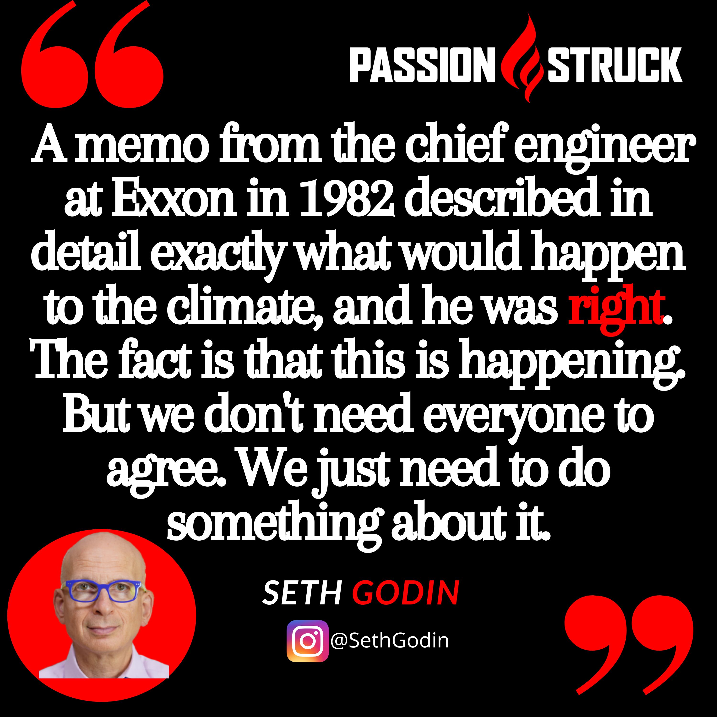 Seth Godin quote from the passion struck podcast: "A memo from the chief engineer at Exxon in 1982 described in detail exactly what would happen to the climate, and he was right. The fact is that this is happening. But we don't need everyone to agree. We just need to do something about it."