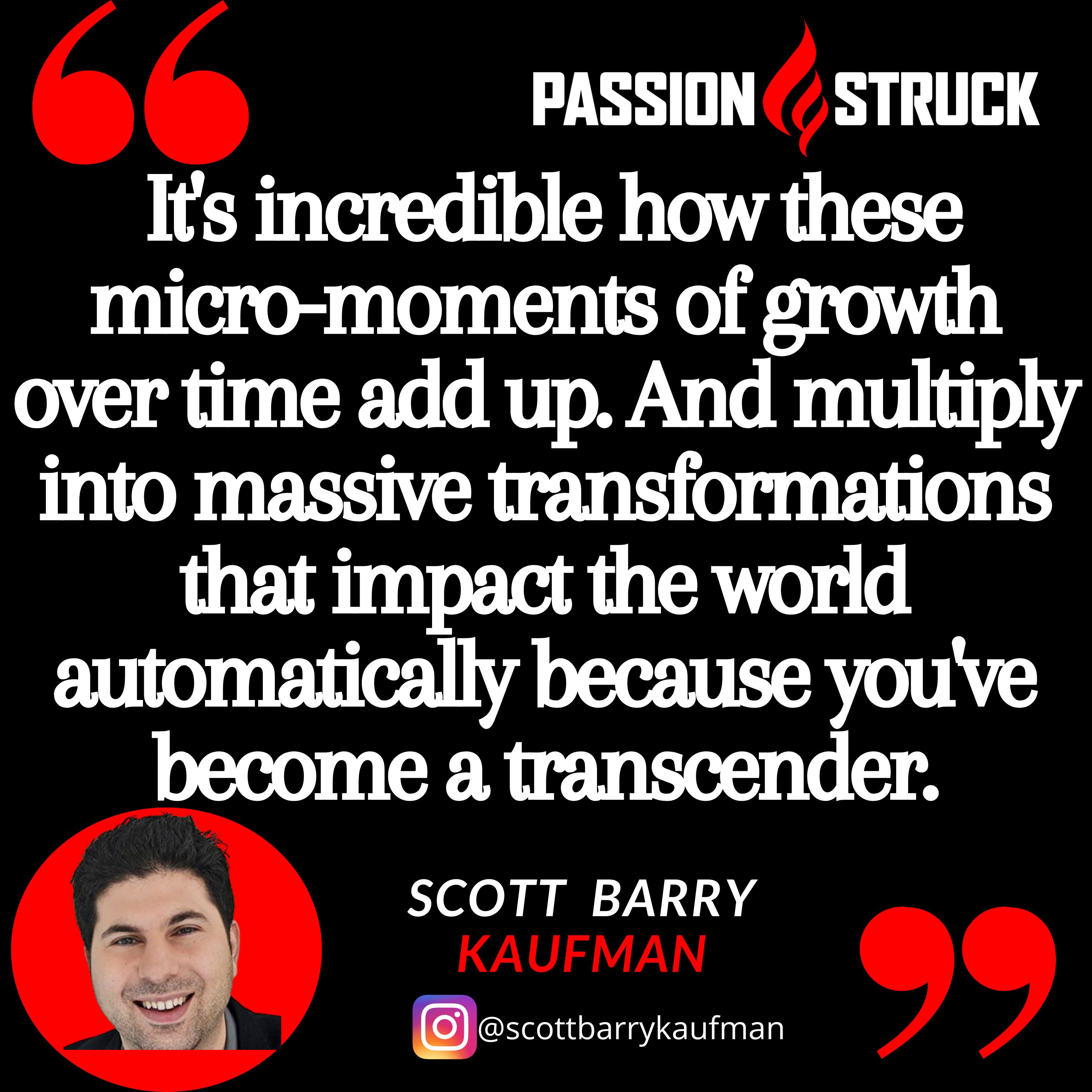 Quote from Scott Barry Kaufman from the Passion Struck podcast:  It's incredible how these micro-moments of growth over time add up. And multiply into massive transformations that impact the world automatically because you've become a transcender.