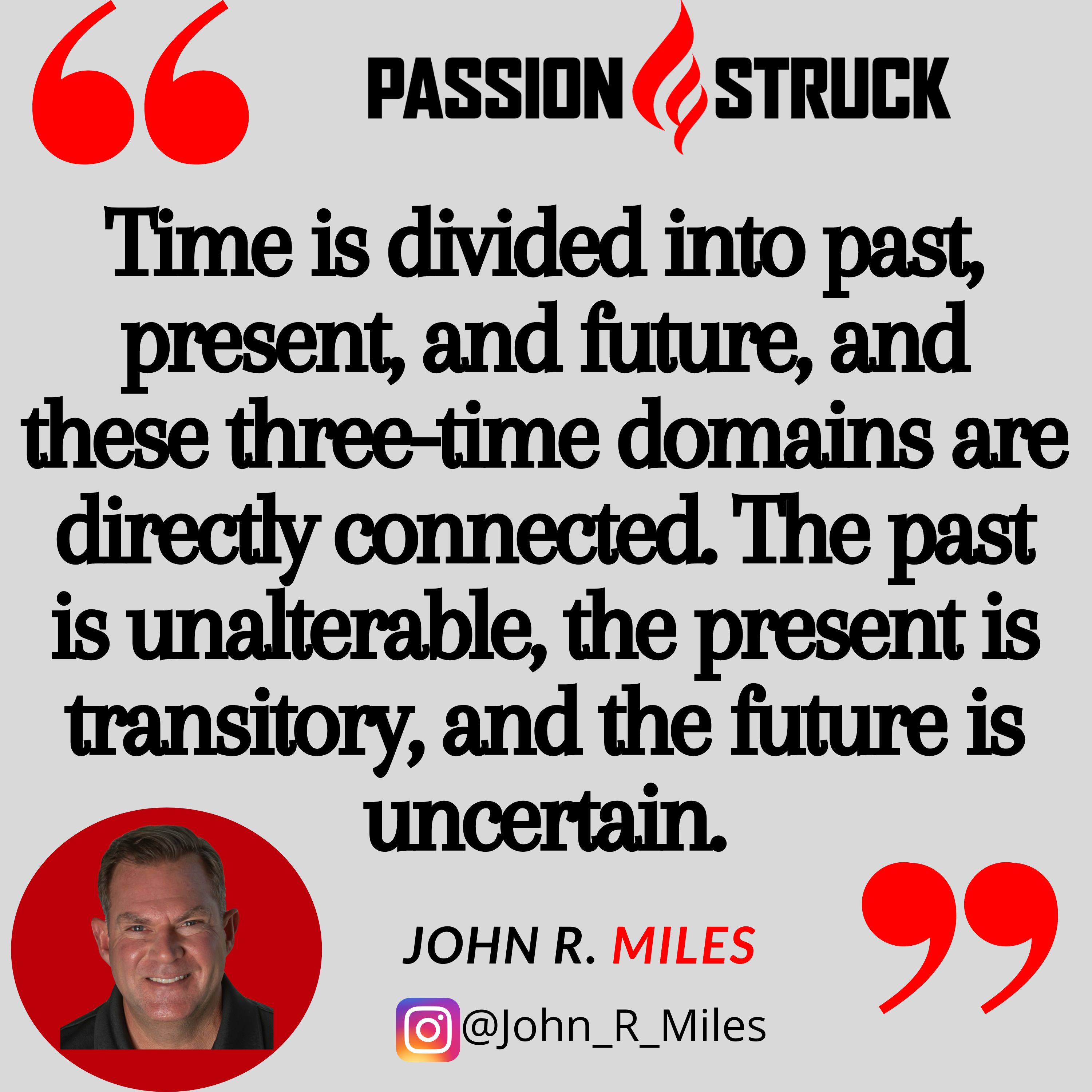 Quote by John R. Miles from passion struck podcast: Time is divided into past, present, and future, and these three-time domains are directly connected. The past is unalterable, the present is transitory, and the future is uncertain.