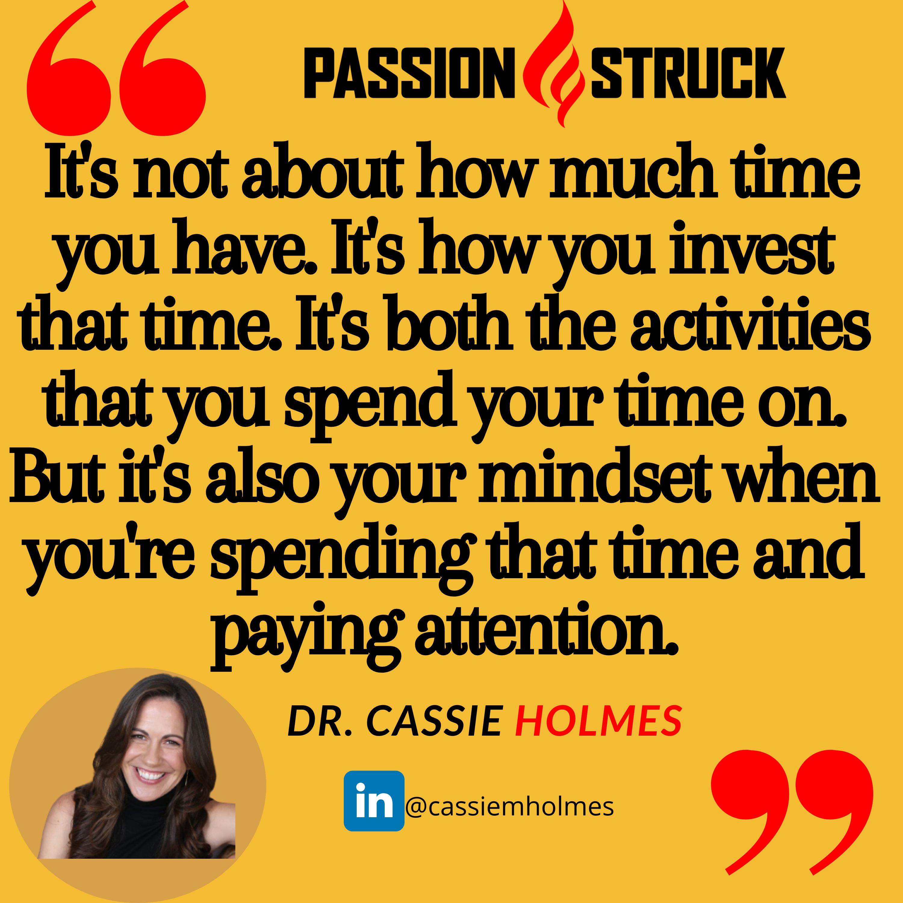Quote by Cassie Holmes from the Passion Struck podcast: It's not about how much time you have. It's how you invest that time. It's both the activities that you spend your time on. But it's also your mindset when you're spending that time and paying attention.