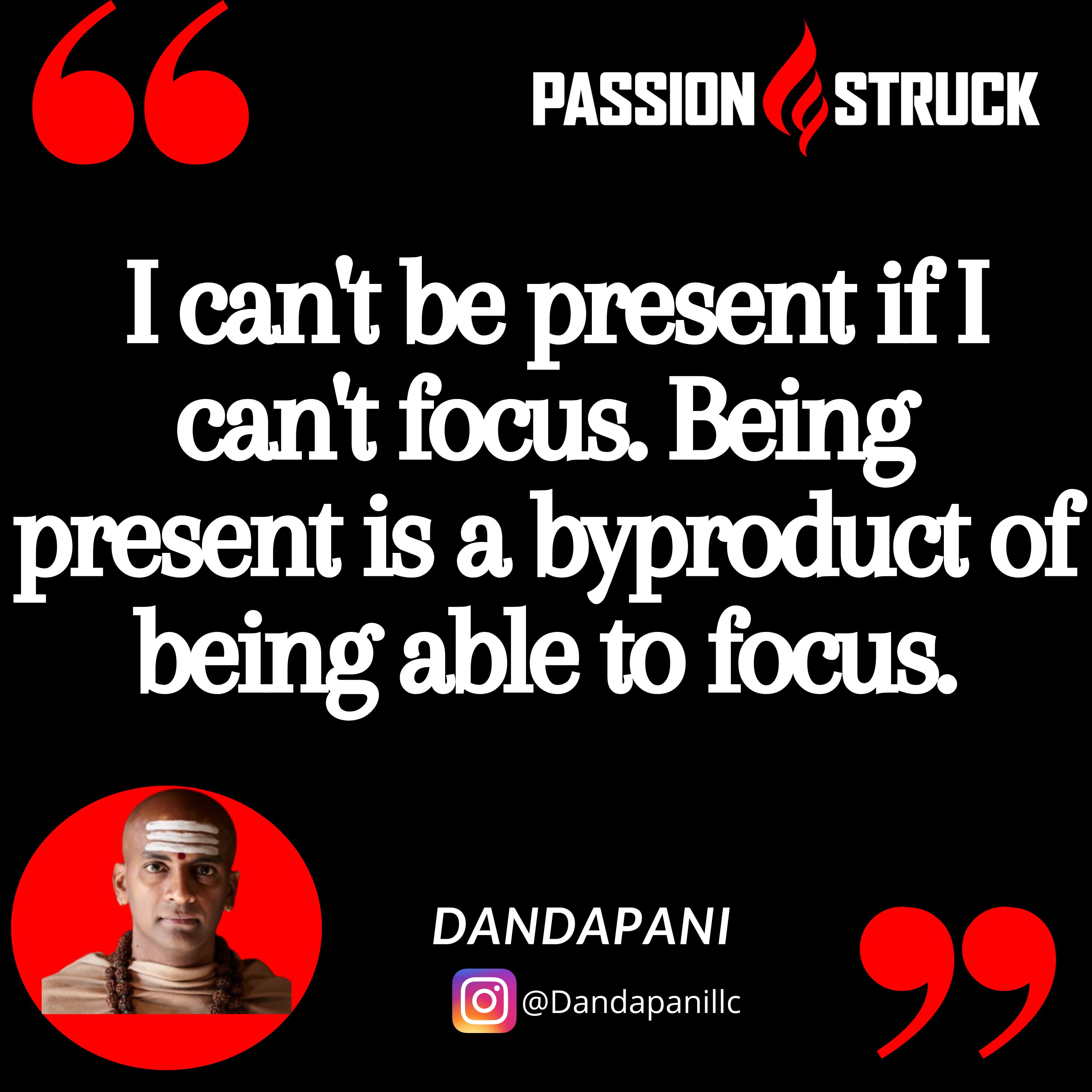 Dandapani quote from the passion struck podcast about unwavering focus:  I can't be present if I can't focus. Being present is a byproduct of being able to focus.