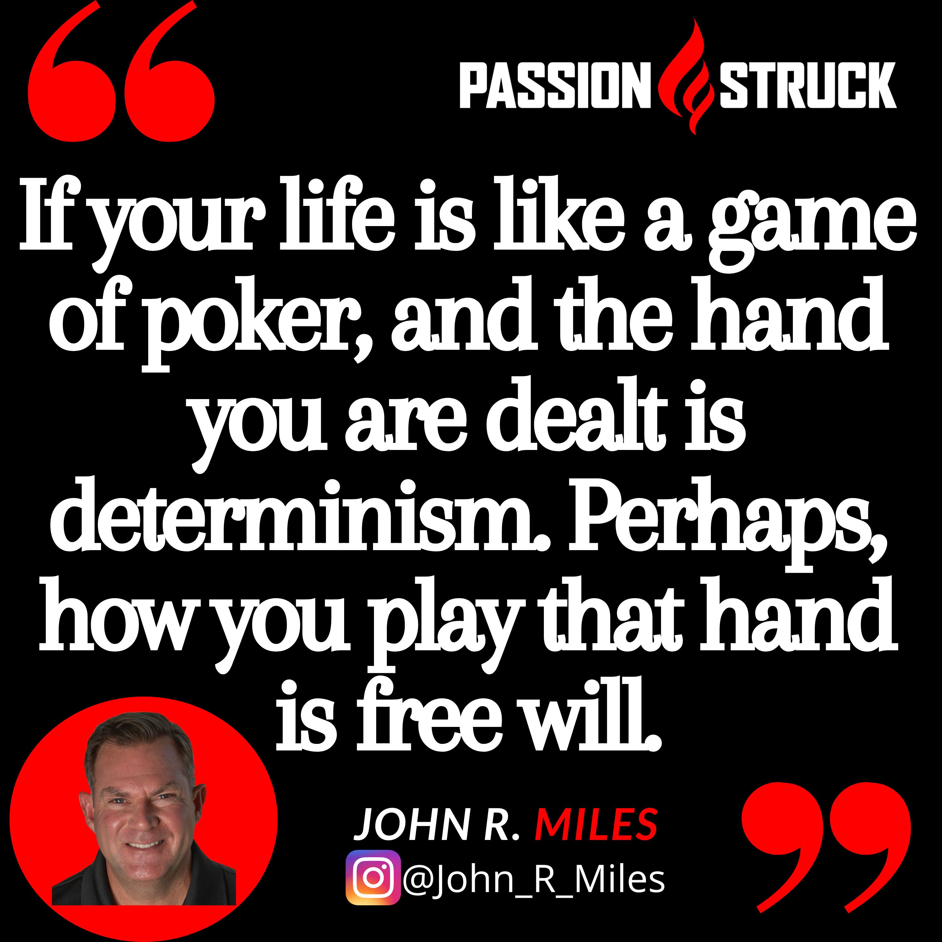 John R. Miles quote from the Passion Struck podcast: "If your life is like a game of poker, and the hand you are dealt is determinism. Perhaps, how you play that hand is free will."