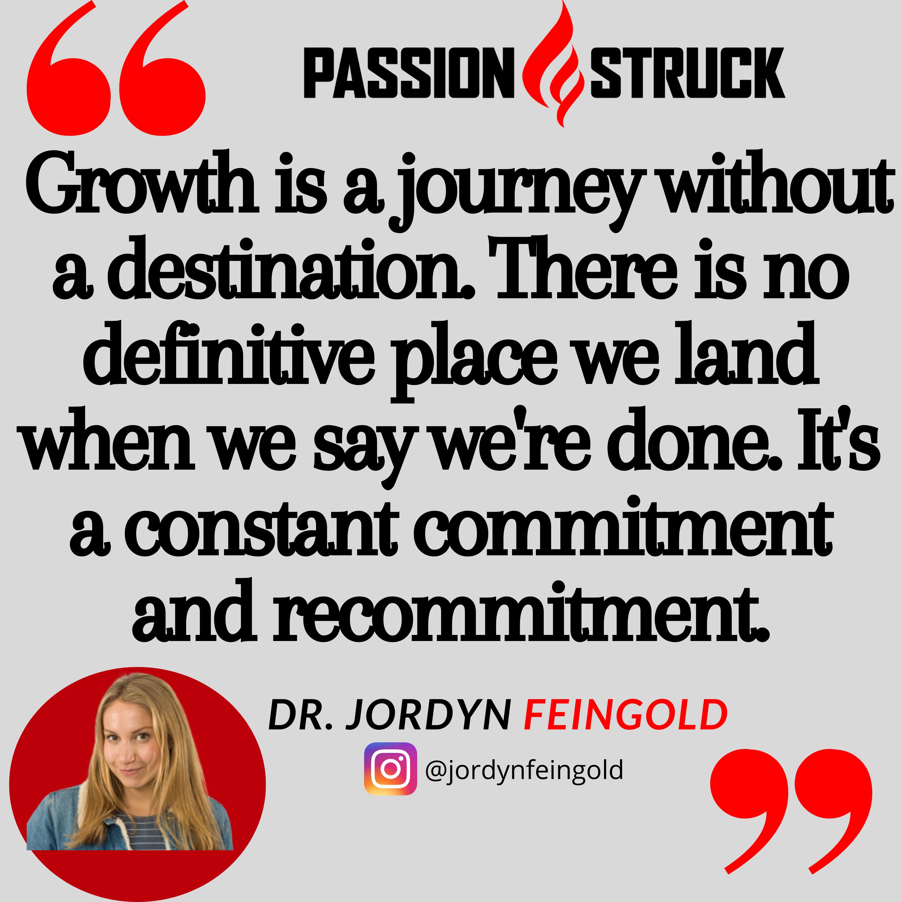 Quote from Jordyn Feingold from the Passion Struck podcast: Growth is a journey without a destination. There is no definitive place we land when we say we're done. It's a constant commitment and recommitment.