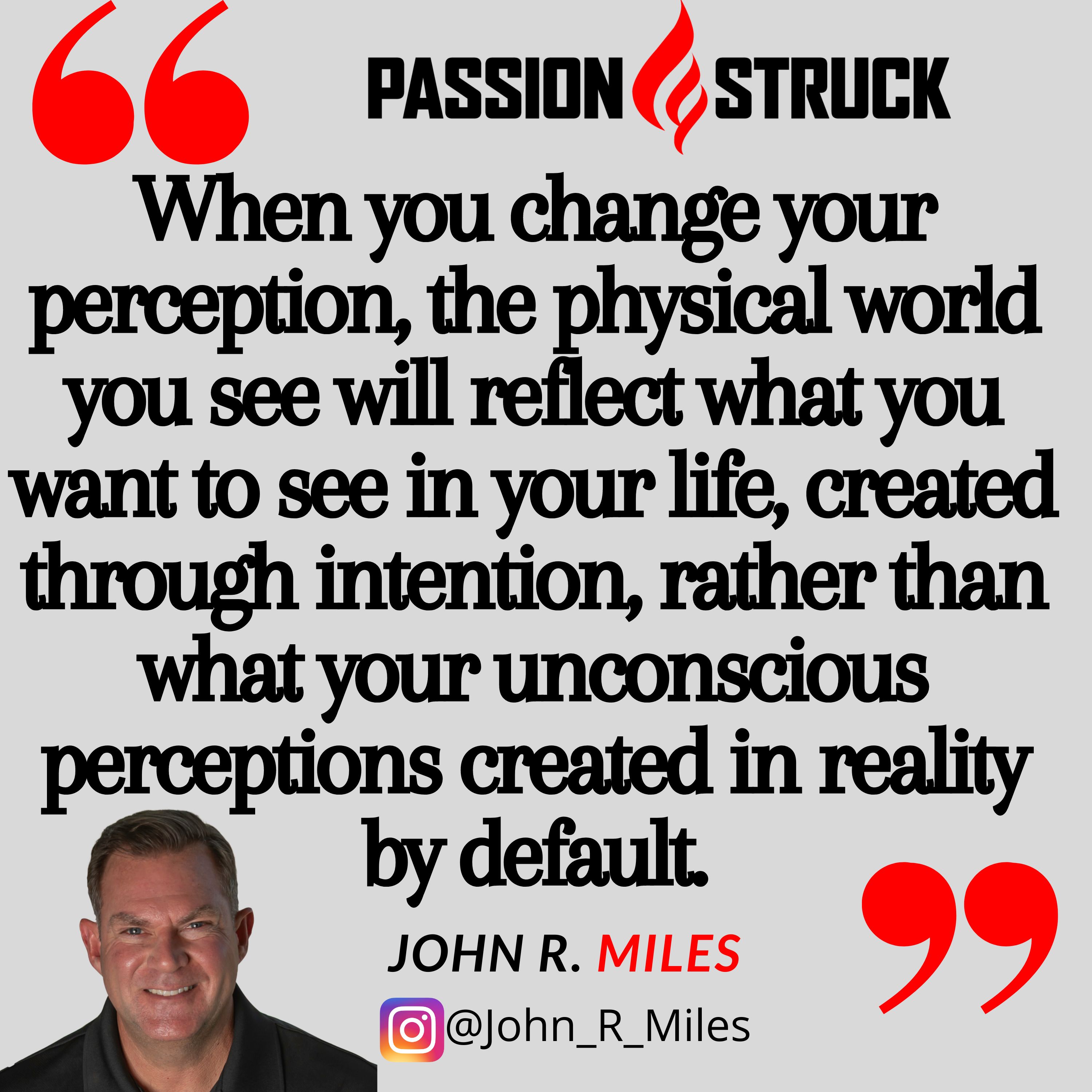 Quote by John R. Miles on the Passion Struck podcast: "When you change your perception, the physical world you see will reflect what you want to see in your life, created through intention, rather than what your unconscious perceptions created in reality by default."