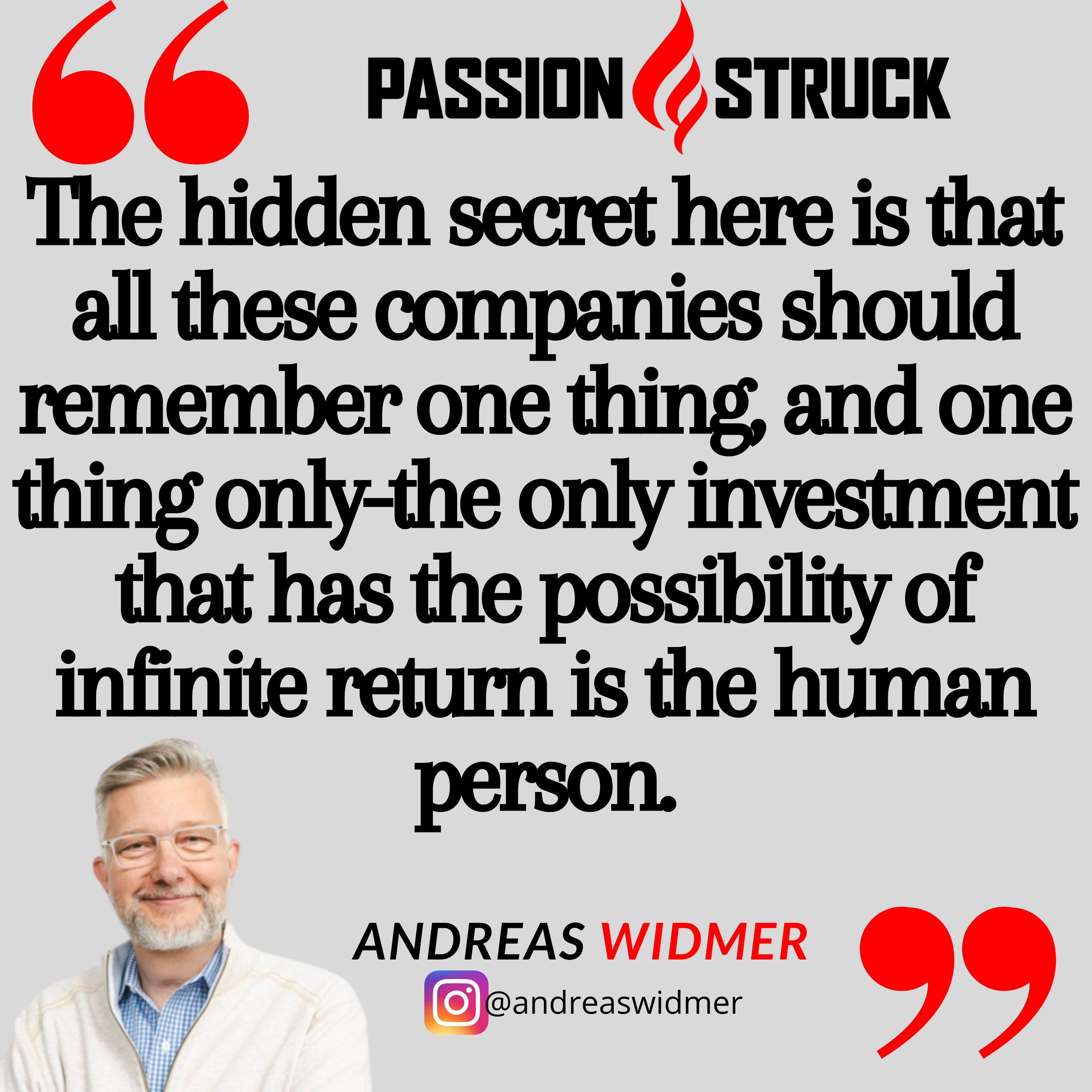 Quote by Andreas Widmer for Passion Struck Podcast: The hidden secret here is that all these companies should remember one thing, and one thing only-the only investment that has the possibility of infinite return is the human person.