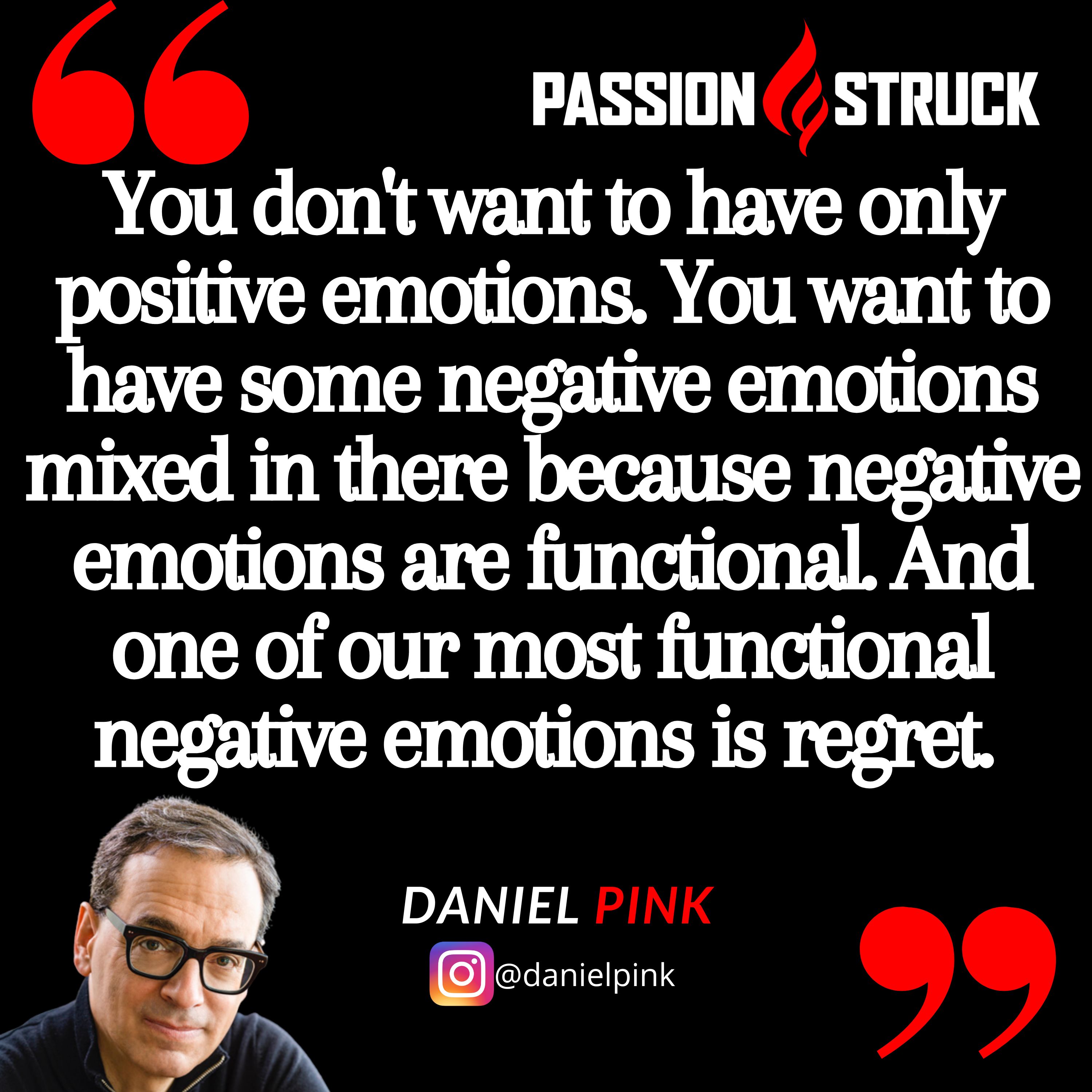 Daniel Pink quote from the passion struck podcast: You don't want to have only positive emotions. You want to have some negative emotions mixed in there because negative emotions are functional. And one of our most functional negative emotions is regret. 