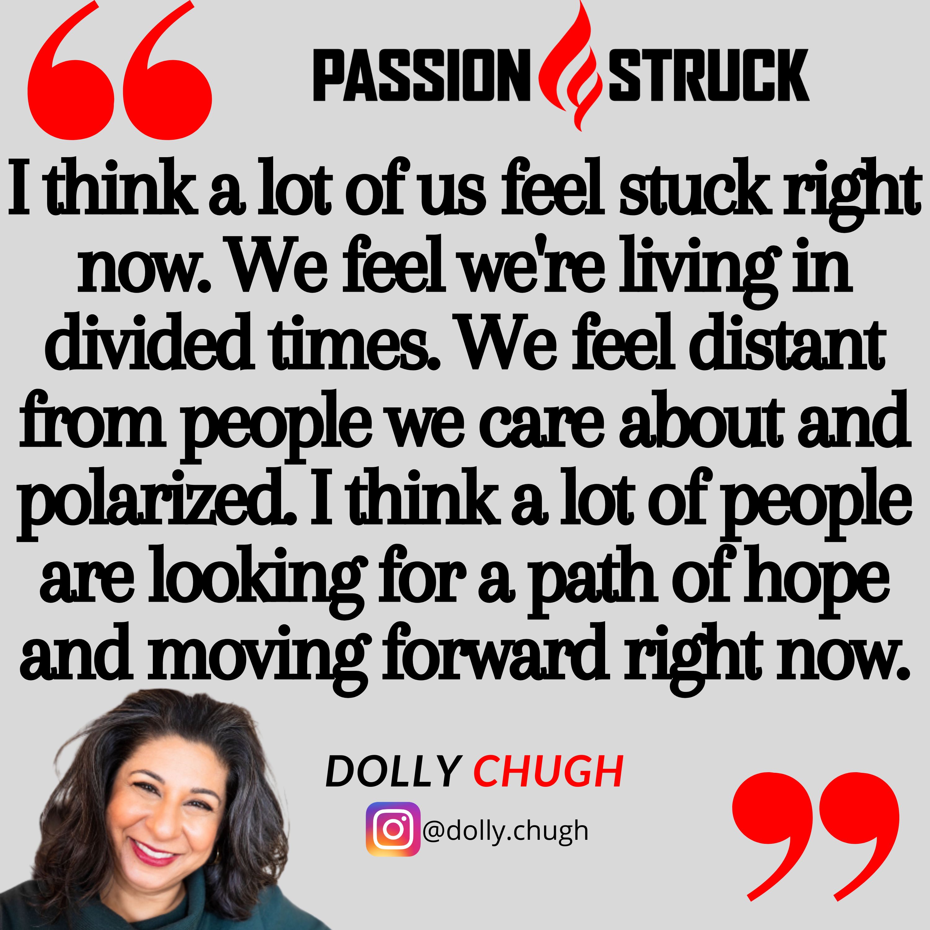 Quote by Dolly Chugh from the Passion Struck podcast:  think a lot of us feel stuck right now. We feel we're living in divided times. We feel distant from people we care about and polarized. I think a lot of people are looking for a path of hope and moving forward right now 