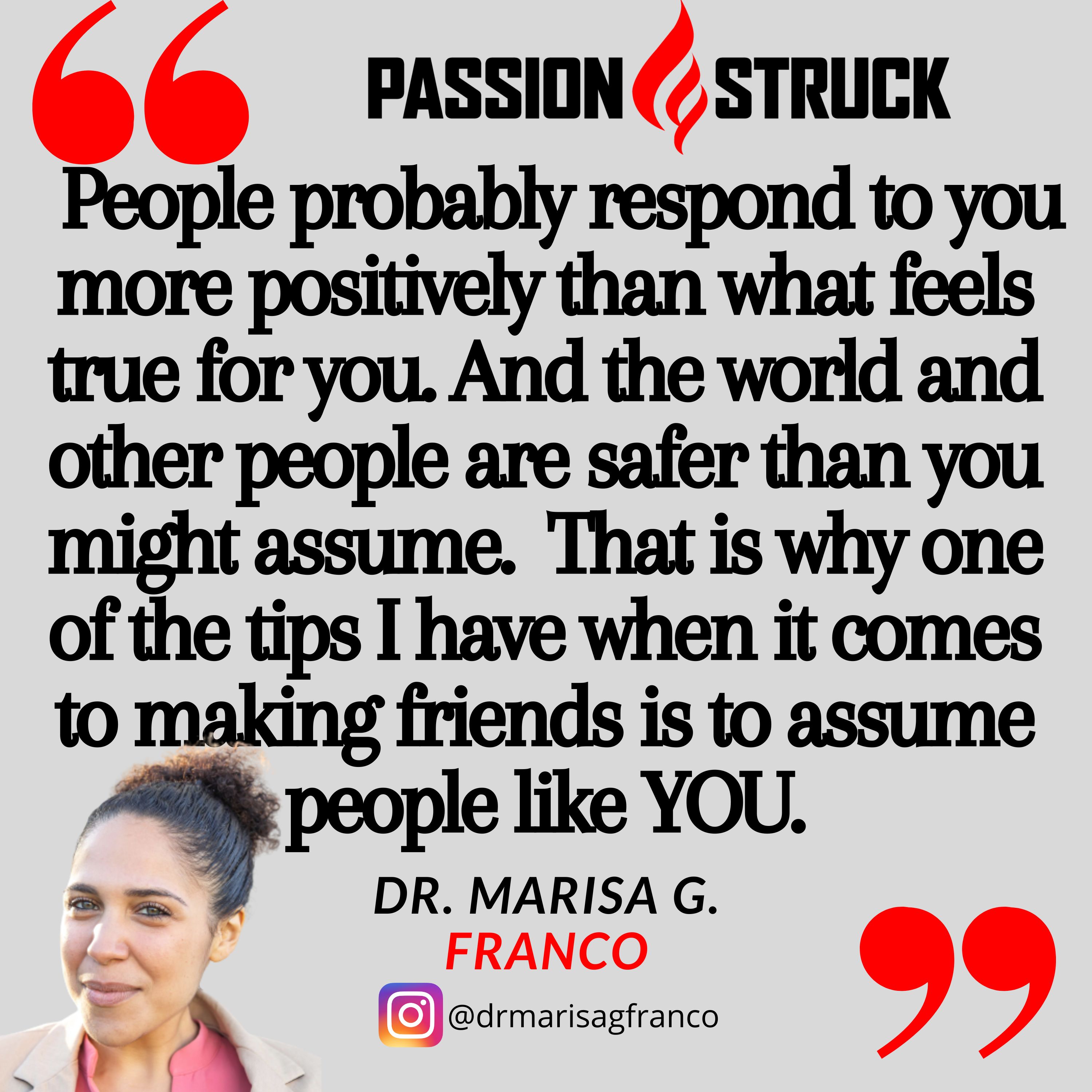 Marisa G. Franco quote from Passion Struck podcast: People probably respond to you more positively than what feels true for you. And the world and other people are safer than you might assume.  That is why one of the tips I have when it comes to making friends is to assume people like YOU.