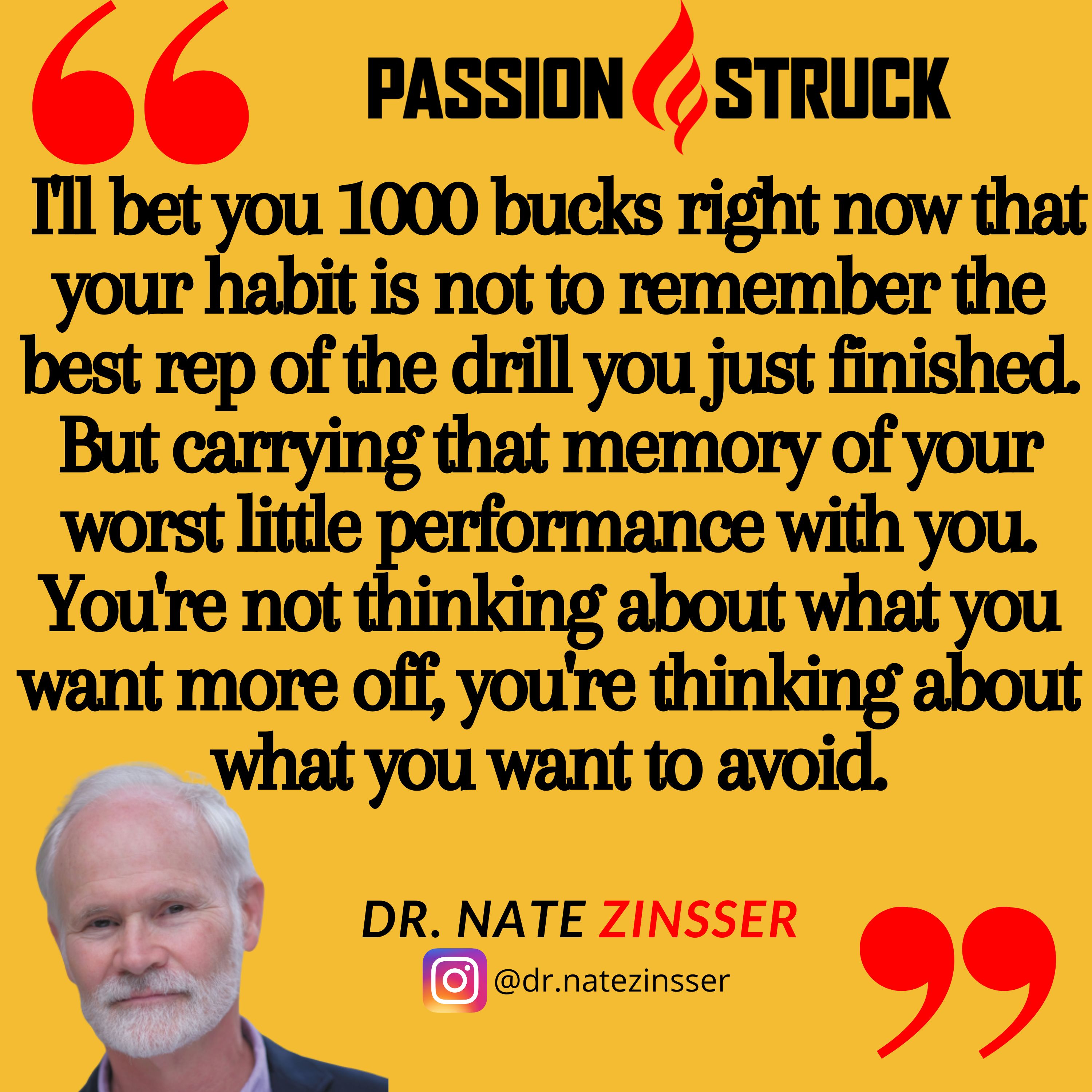 Quote by Dr. Nate Zinsser on the Passion Struck podcast: I'll bet you 1000 bucks right now that your habit is not to remember the best rep of the drill you just finished. But carrying that memory of your worst little performance with you. You're not thinking about what you want more off, you're thinking about what you want to avoid.
