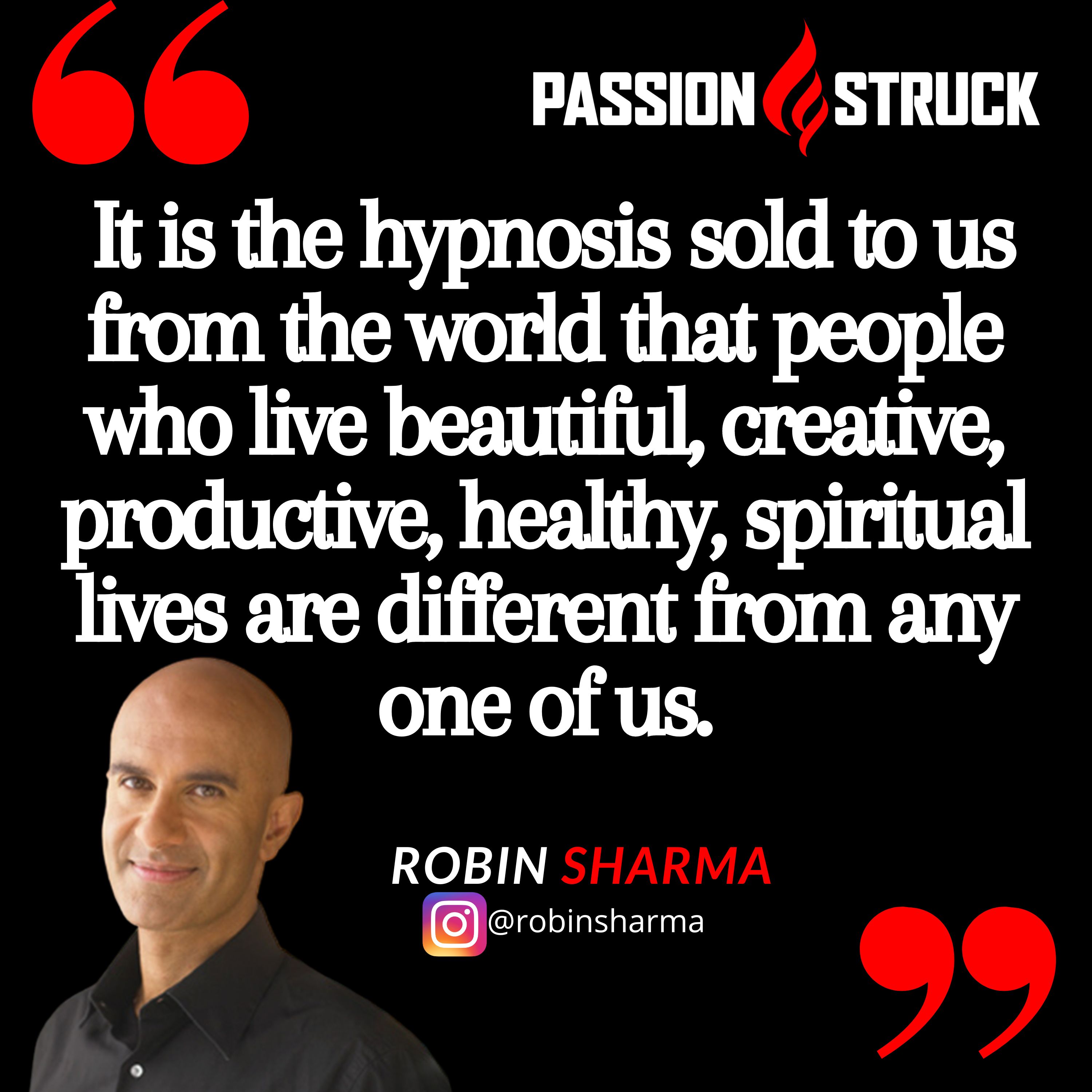 Quote by Robin Sharma from the Passion Struck podcast:  It is the hypnosis sold to us from the world that people who live beautiful, creative, productive, healthy, spiritual lives are different from any one of us.