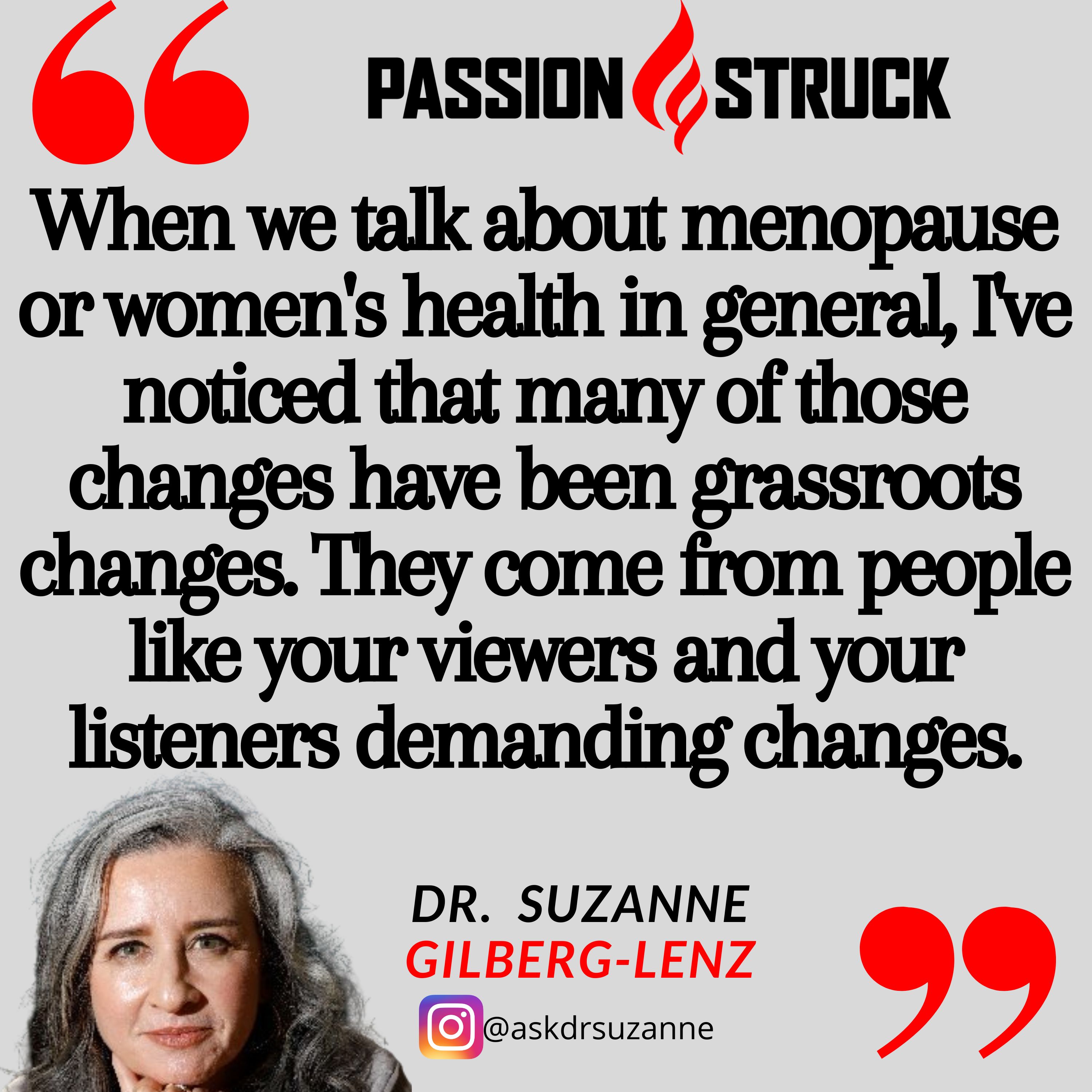 Quote by Suzanne Gilberg-Lenz from the Passion Struck podcast: When we talk about menopause or women's health in general, I've noticed that many of those changes have been grassroots changes. They come from people like your viewers and your listeners demanding changes.