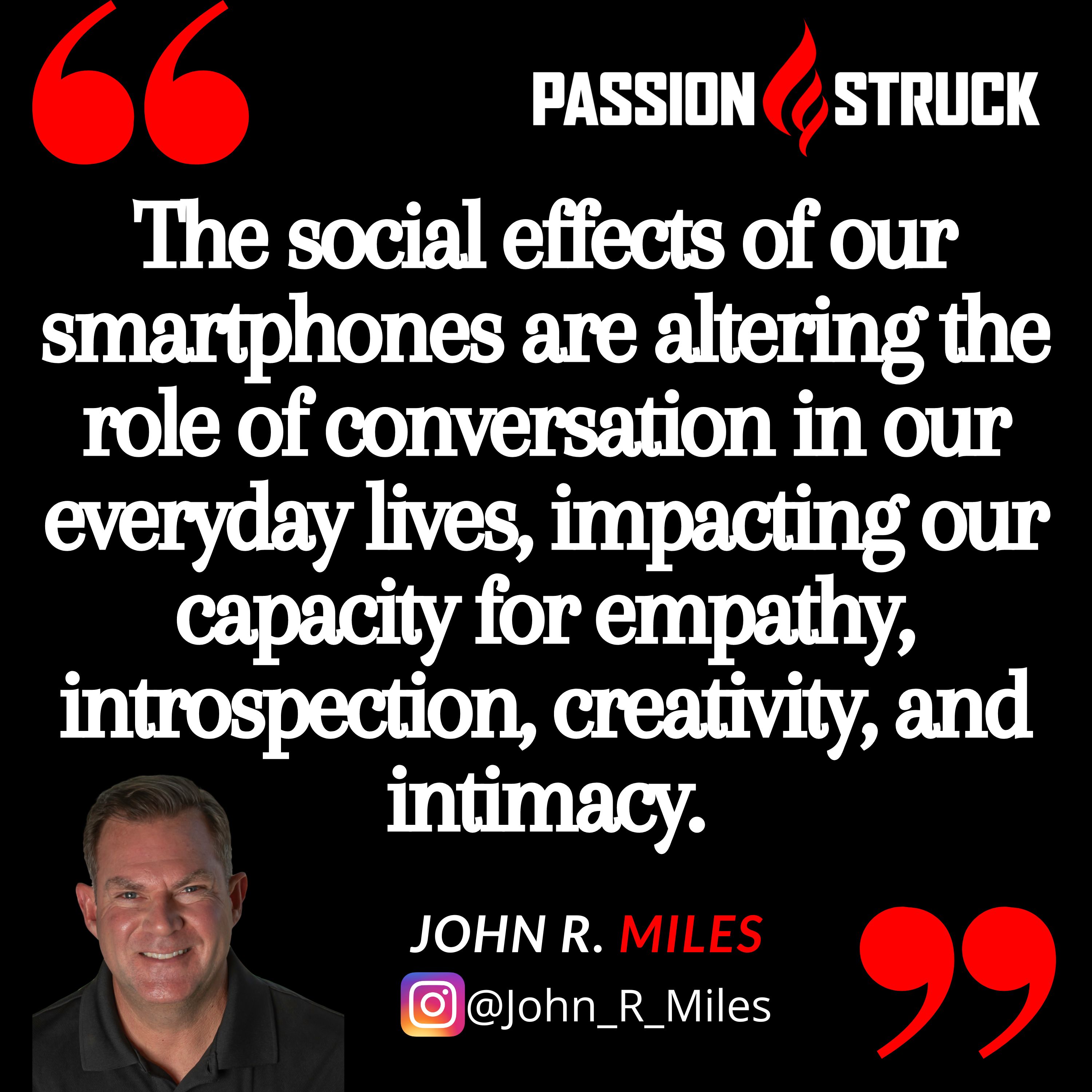 Quote by John R. Miles on digital addiction: The social effects of our smartphones are altering the role of conversation in our everyday lives, impacting our capacity for empathy, introspection, creativity, and intimacy.