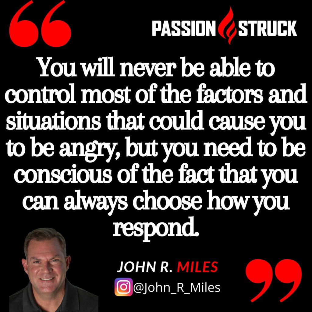 John R. Miles Quote from the Passion Struck podcast on how to control your anger: You will never be able to control most of the factors and situations that could cause you to be angry, but you need to be conscious of the fact that you can always choose how you respond.