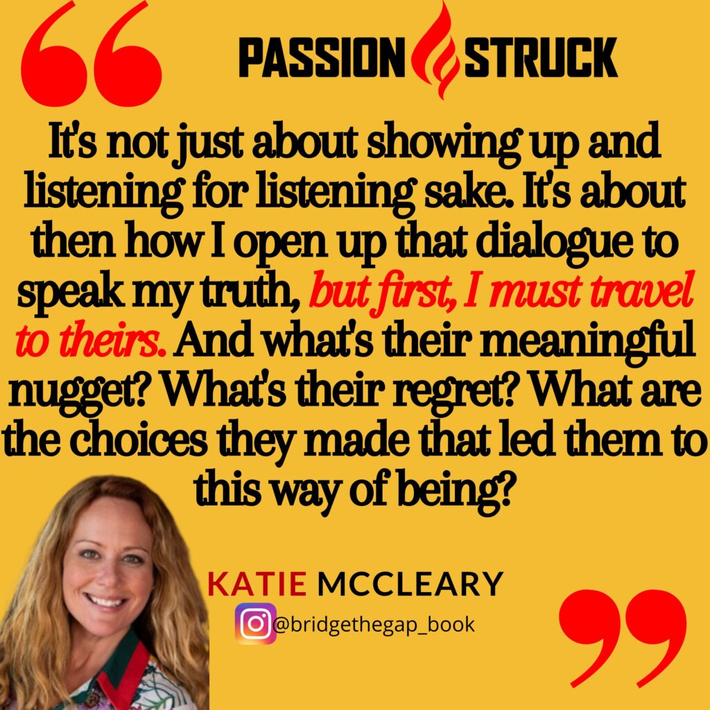 Quote by Katie McCleary from the Passion Struck Podcast: It's not just about showing up and listening for listening sake. It's about then how I open up that dialogue to speak my truth, but first, I must travel to theirs. And what's their meaningful nugget? What's their regret? What are the choices they made that led them to this way of being?