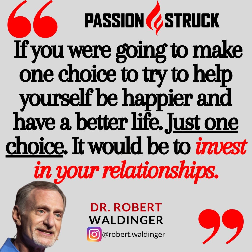 Dr. Robert Waldinger quote from the Passion Struck podcast: If you were going to make one choice to try to help yourself be happier and have a better life. Just one choice. It would be to invest in your relationships.
