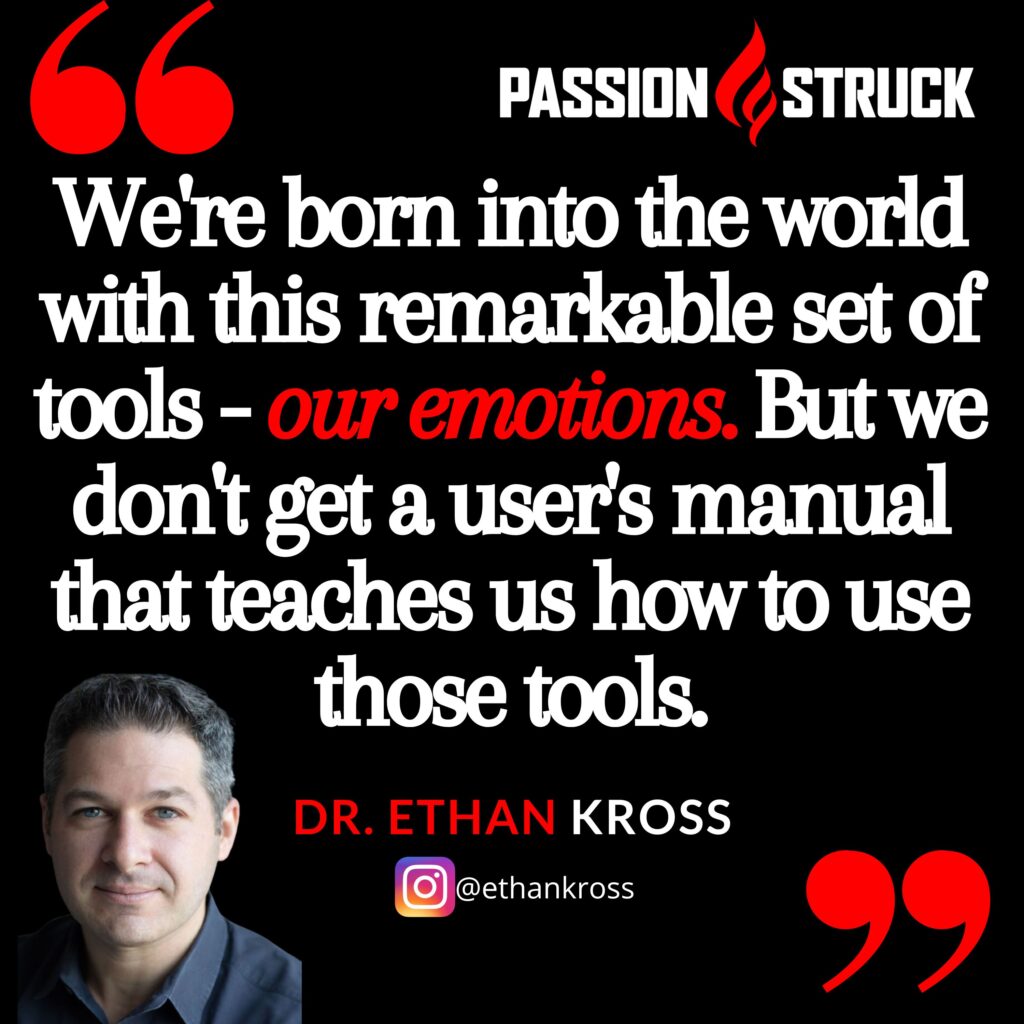 Quote by Ethan Kross from the Passion Struck Podcast, "We're born into the world with this remarkable set of tools - our emotions. But we don't get a user's manual that teaches us how to use those tools."