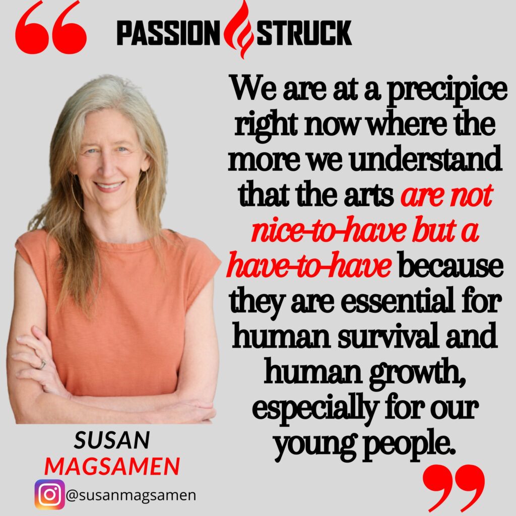Quote By Susan Magsamen from the Passion Struck podcast:  We are at a precipice right now where the more we understand that the arts are not nice-to-have but a have-to-have because they are essential for human survival and human growth, especially for our young people.