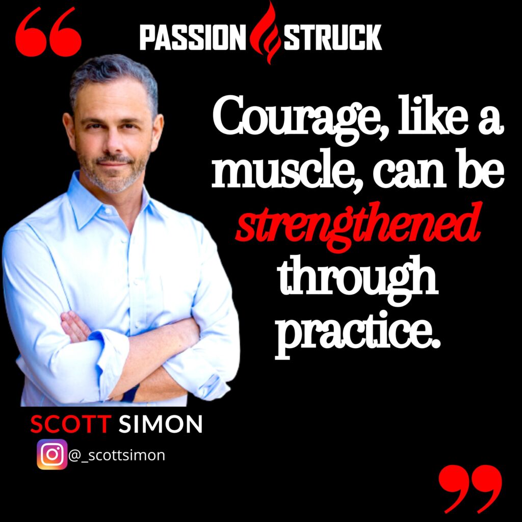 Quote by Scott Simon from the Passion Struck Podcast: "Courage, like a muscle, can be strengthened through practice."