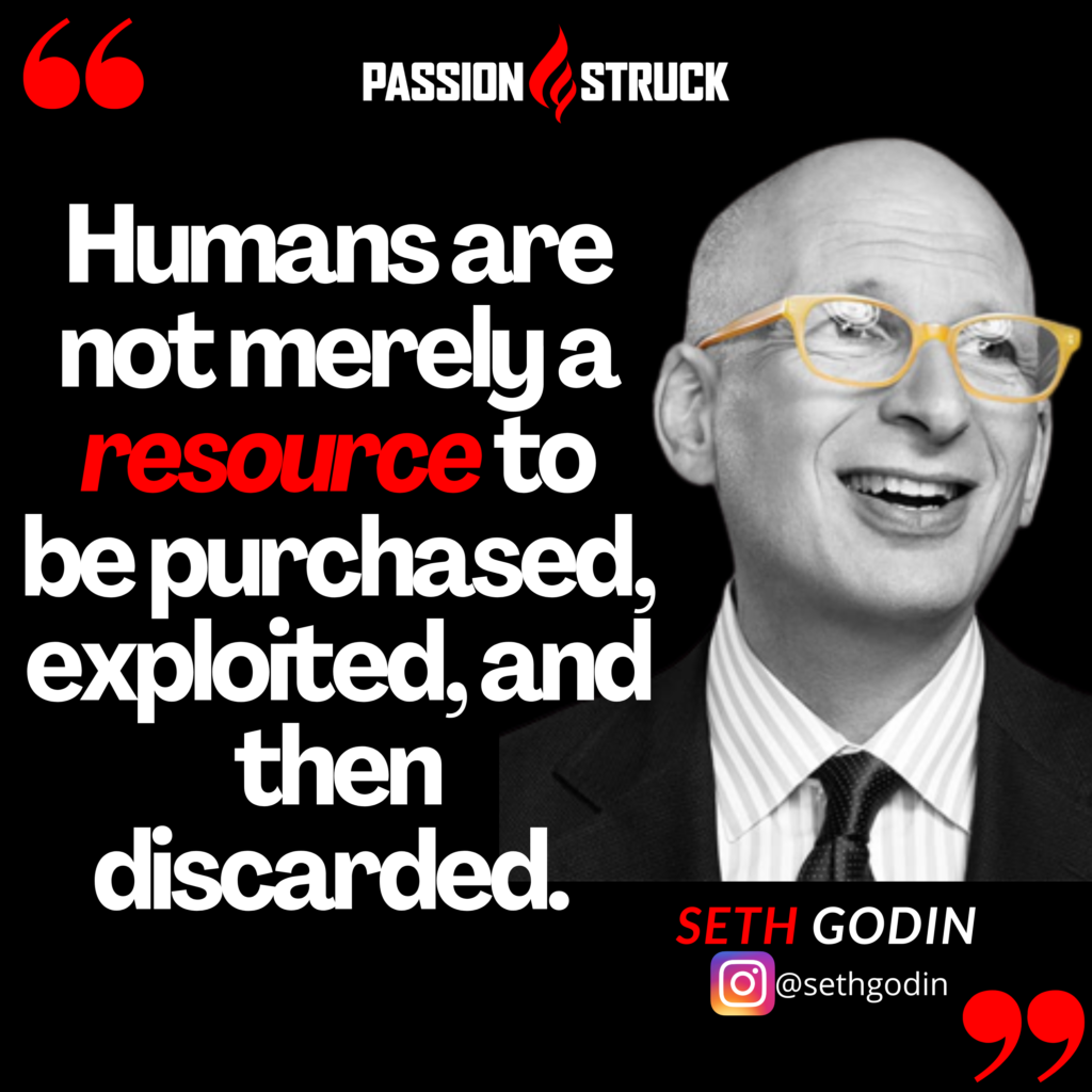 Seth Godin quote from the Passion Struck podcast on the song of significance: Humans are not merely a resource to be purchased, exploited, then discarded. 
