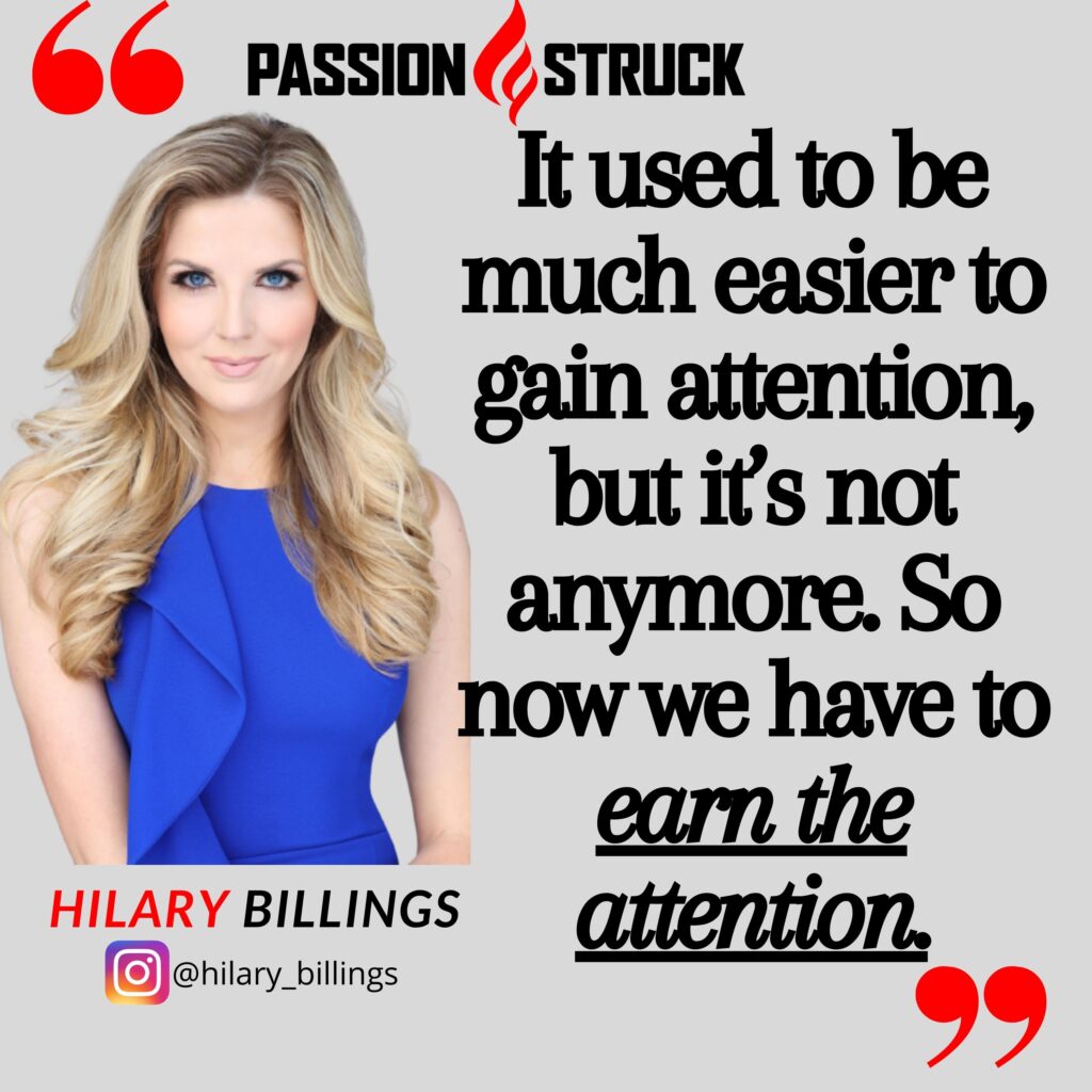 Hilary Billings quote from the Passion Struck podcast: It used to be a lot easier [to earn attention], it’s not anymore. So now we have to earn the attention.”
