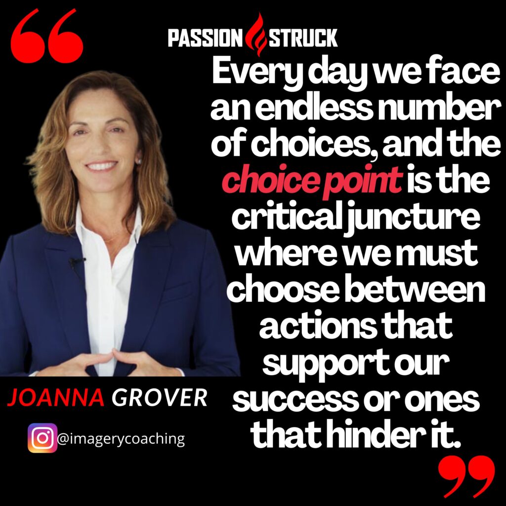 Quote by Joanna Grover from Passion Struck podcast: Functional Imagery Training (FIT) is a scientifically grounded approach that merges mindfulness, motivational interviewing and cognitive behavioral therapy, and empowers us to expand our choice point, the critical juncture where we must choose between actions that support our success or ones that hinder it.
