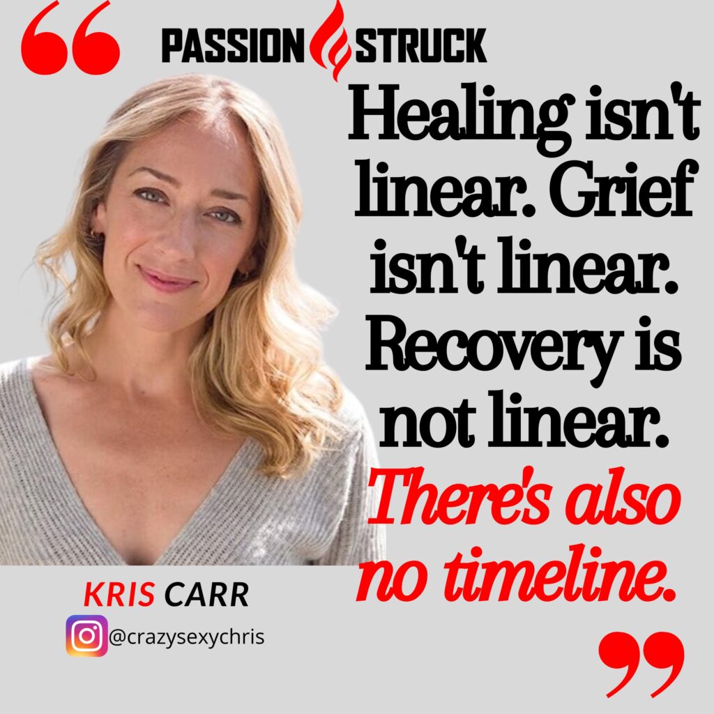 Kris Carr quote from the passion struck podcast: healing isn't linear. Grief isn't linear recovery is not linear. There's also no timeline.