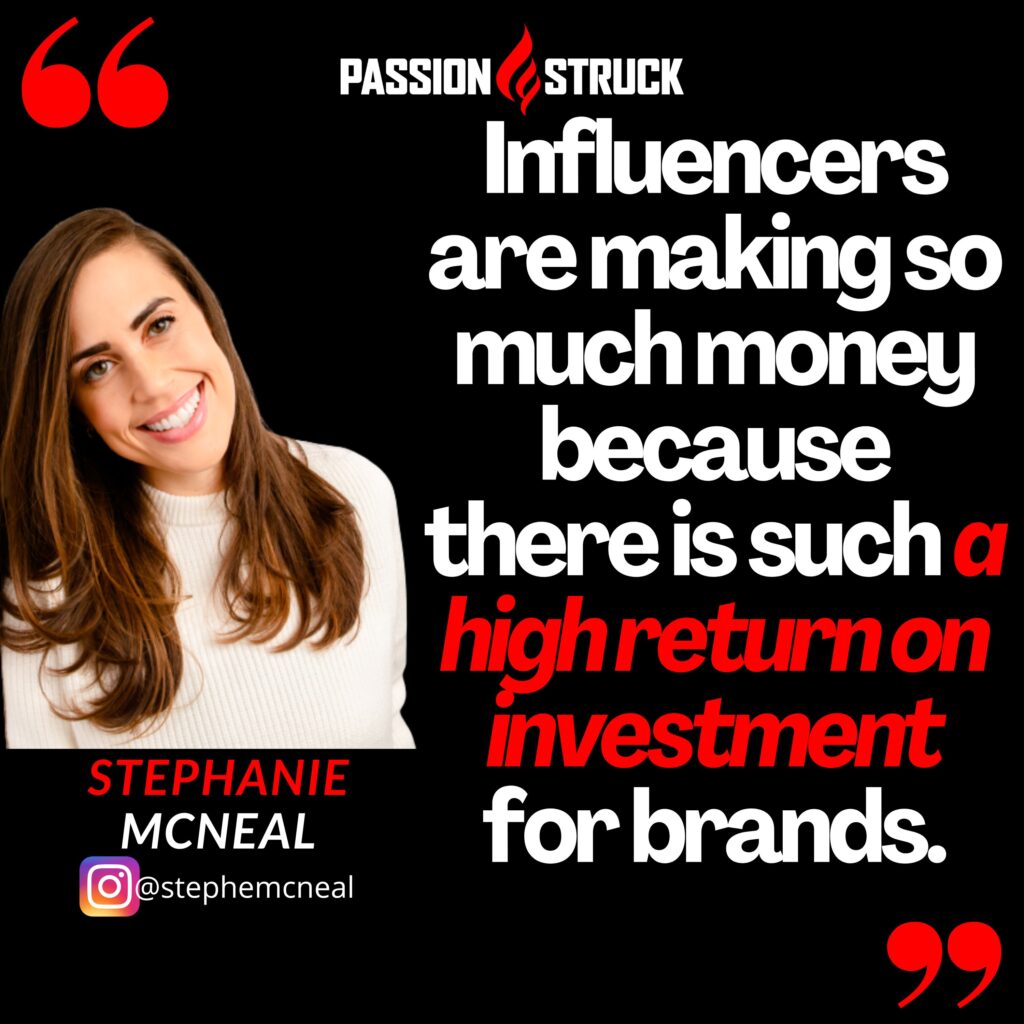 Quote by Stephanie McNeal from the Passion Struck Podcast: Influencers are making so much money because there is such a high return on investment for brands.