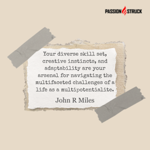 John R. Miles quote from the Passion Struck Podcast: Your diverse skill set, creative instincts, and adaptability are your arsenal for navigating the multifaceted challenges of a life as a multipotentialite.