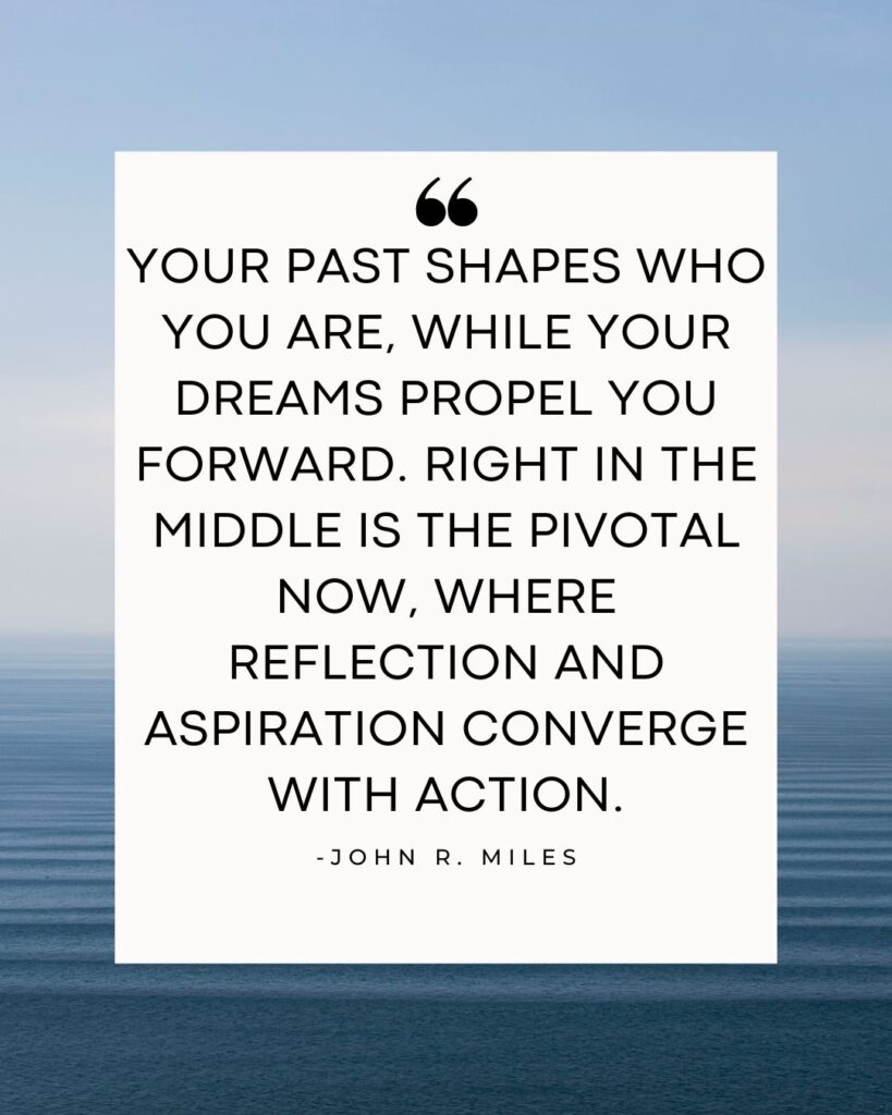 Your past shapes who you are, while your dreams propel you forward. Right in the middle is the pivotal now, where reflection and aspiration converge with action.