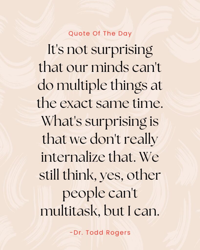 Dr. Todd rogers quote from passion struck: It's not surprising that our minds can't do multiple things at the exact same time. What's surprising is that we don't really internalize that we still think, yes, other people can't multitask, but I can.