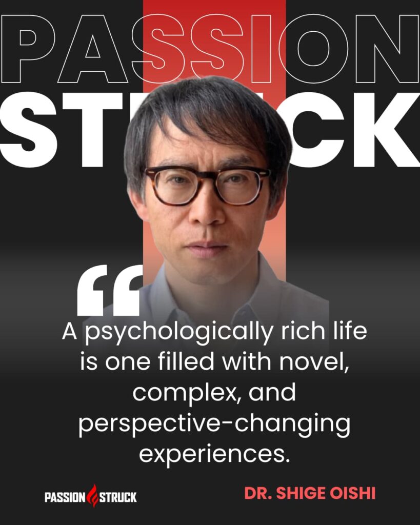 Inspirational quote said by Dr. Shige Oishi during the Passion Struck Podcast with John R. Miles episode 571 on How to Live a Psychologically Rich Life